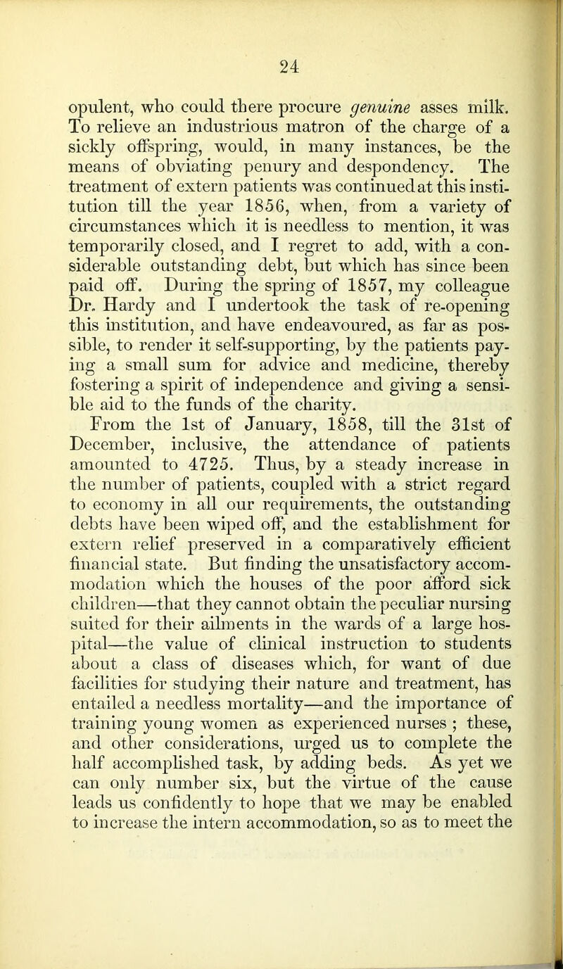 opulent, who could there procure genuine asses milk. To relieve an industrious matron of the charge of a sickly offspring, would, in many instances, be the means of obviating penury and despondency. The treatment of extern patients was continued at this insti- tution till the year 1856, when, from a variety of circumstances which it is needless to mention, it was temporarily closed, and I regret to add, with a con- siderable outstanding debt, but which has since been paid off. During the spring of 1857, my colleague Dr. Hardy and I undertook the task of re-opening this institution, and have endeavoured, as far as pos- sible, to render it self-supporting, by the patients pay- ing a small sum for advice and medicine, thereby fostering a spirit of independence and giving a sensi- ble aid to the funds of the charity. From the 1st of January, 1858, till the 31st of December, inclusive, the attendance of patients amounted to 4725. Thus, by a steady increase in the number of patients, coupled with a strict regard to economy in all our requirements, the outstanding debts have been wiped off, and the establishment for extern relief preserved in a comparatively efficient financial state. But finding the unsatisfactory accom- modation which the houses of the poor afford sick children—that they cannot obtain the peculiar nursing suited for their ailments in the wards of a large hos- pital—the value of clinical instruction to students about a class of diseases which, for want of due facilities for studying their nature and treatment, has entailed a needless mortality—and the importance of training young women as experienced nurses ; these, and other considerations, urged us to complete the half accomplished task, by adding beds. As yet we can oidy number six, but the virtue of the cause leads us confidently to hope that we may be enabled to increase the intern accommodation, so as to meet the