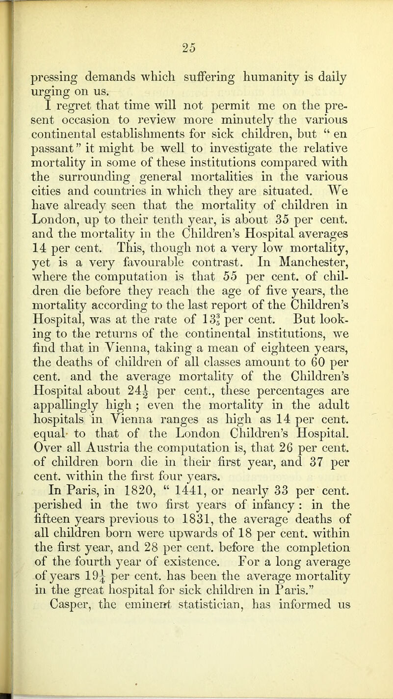 pressing demands which suffering humanity is daily urging on us. I regret that time will not permit me on the pre- sent occasion to review more minutely the various continental establishments for sick children, but “ en passant ” it might be well to investigate the relative mortality in some of these institutions compared with the surrounding general mortalities in the various cities and countries in which they are situated. We have already seen that the mortality of children in London, up to their tenth year, is about 35 per cent, and the mortality in the Children’s Hospital averages 14 per cent. This, though not a very low mortality, yet is a very favourable contrast. In Manchester, where the computation is that 55 per cent, of chil- dren die before they reach the age of five years, the mortality according to the last report of the Children’s Hospital, was at the rate of 13® per cent. But look- ing to the returns of the continental institutions, we find that in Vienna, taking a mean of eighteen years, the deaths of children of all classes amount to 60 per cent, and the average mortality of the Children’s Hospital about 24| per cent., these percentages are appallingly high ; even the mortality in the adult hospitals in Vienna ranges as high as 14 per cent, equal- to that of the London Children’s Hospital. Over all Austria the computation is, that 26 per cent, of children born die in their first year, and 37 per cent, within the first four years. In Paris, in 1820, “1441, or nearly 33 per cent, perished in the two first years of infancy : in the fifteen years previous to 1831, the average deaths of all children born were upwards of 18 per cent, within the first year, and 28 per cent, before the completion of the fourth year of existence. For a long average of years 19| per cent, has been the average mortality in the great hospital for sick children in Paris.” Casper, the eminent statistician, has informed us