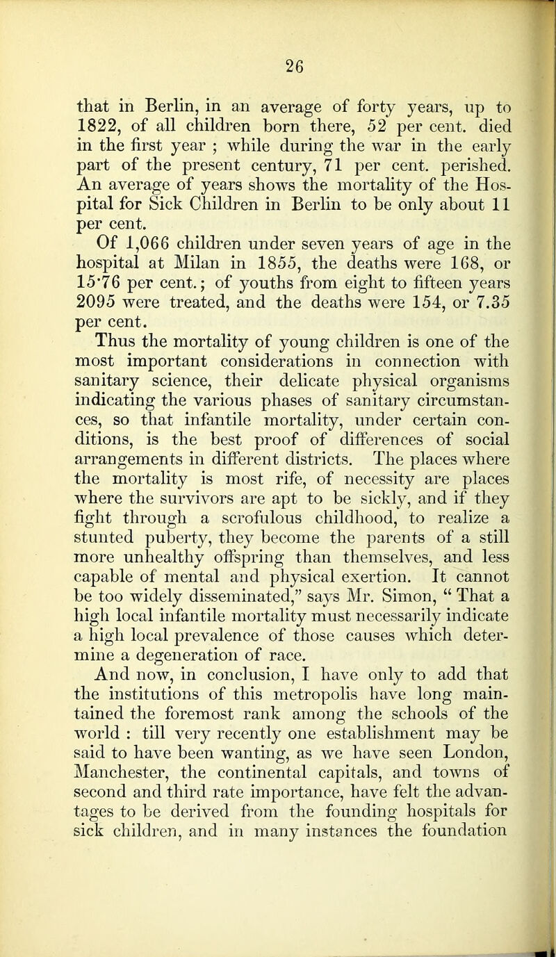 that in Berlin, in an average of forty years, np to 1822, of all children born there, 52 per cent, died in the first year ; while during the war in the early part of the present century, 71 per cent, perished. An average of years shows the mortality of the Hos- pital for Sick Children in Berlin to be only about 11 per cent. Of 1,066 children under seven years of age in the hospital at Milan in 1855, the deaths were 168, or 15*76 per cent.; of youths from eight to fifteen years 2095 were treated, and the deaths were 154, or 7.35 per cent. Thus the mortality of young children is one of the most important considerations in connection with sanitary science, their delicate physical organisms indicating the various phases of sanitary circumstan- ces, so that infantile mortality, under certain con- ditions, is the best proof of differences of social arrangements in different districts. The places where the mortality is most rife, of necessity are places where the survivors are apt to be sickly, and if they fight through a scrofulous childhood, to realize a stunted puberty, they become the parents of a still more unhealthy offspring than themselves, and less capable of mental and physical exertion. It cannot be too widely disseminated,” says Mr. Simon, “ That a high local infantile mortality must necessarily indicate a high local prevalence of those causes which deter- mine a degeneration of race. And now, in conclusion, I have only to add that the institutions of this metropolis have long main- tained the foremost rank among the schools of the world : till very recently one establishment may be said to have been wanting, as we have seen London, Manchester, the continental capitals, and towns of second and third rate importance, have felt the advan- tages to be derived from the founding hospitals for sick children, and in many instances the foundation