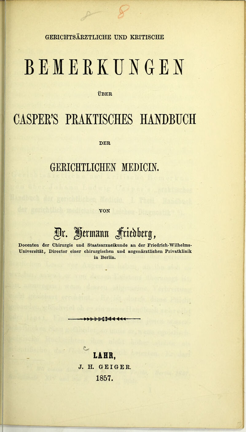 GERICHTSÄRZTLICHE UND KRITISCHE BEMERKUNGEN ÜBER CASPER’S PRAKTISCHES HANDBUCH GERICHTLICHEN MEDICIN. Jr. Jjernutmt JfriArg, Docenten der Chirurgie und Staatsarzneikunde an der Friedrich-Wilheims- Universität, Director einer chirurgischen und augenärztlichen Privatklinik in Berlin. LAHR, J. H. GEIGER. 1857.