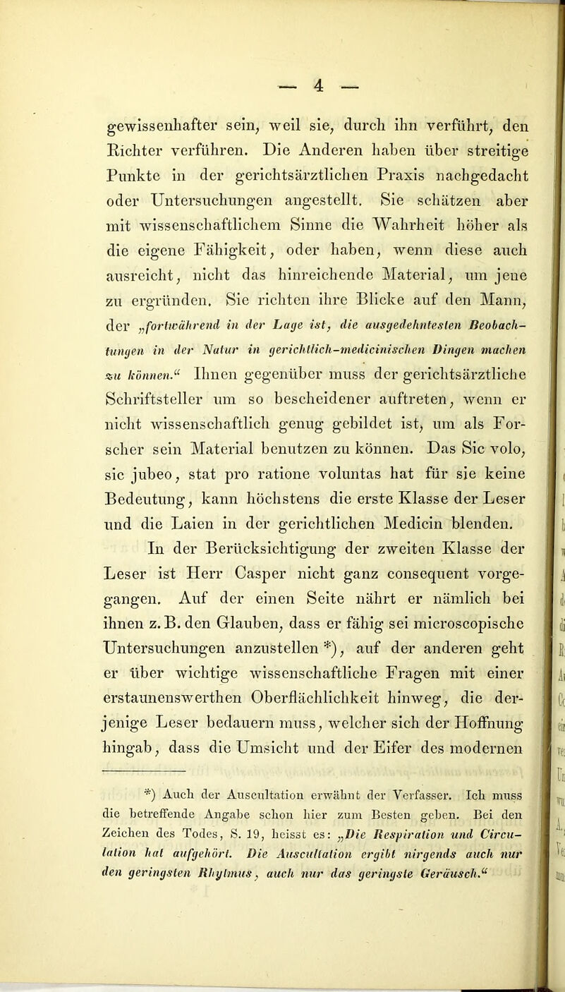 gewissenhafter sein, weil sie, durch ihn verführt, den Richter verführen. Die Anderen haben über streitige O Punkte in der gerichtsärztlichen Praxis nachgedacht oder Untersuchungen angestellt. Sie schätzen aber mit wissenschaftlichem Sinne die Wahrheit höher als die eigene Fähigkeit, oder haben, wenn diese auch ausreicht, nicht das hinreichende Material, um jene zu ergründen. Sie richten ihre Blicke auf den Mann, der „fortwährend in der Lage ist, die ausgedehntesten Beobach- tungen in der Natur in gerichtlich-medicinischen Dingen machen •su können.“ Ihnen gegenüber muss der gerichtsärztliche Schriftsteller um so bescheidener auftreten, wenn er nicht wissenschaftlich genug gebildet ist, um als For- scher sein Material benutzen zu können. Das Sic volo, sic jubeo, stat pro ratione voluntas hat für sie keine Bedeutung, kann höchstens die erste Klasse der Leser und die Laien in der gerichtlichen Medicin blenden. In der Berücksichtigung der zweiten Klasse der Leser ist Herr Casper nicht ganz consequent vorge- gangen. Auf der einen Seite nährt er nämlich bei ihnen z. B. den Glauben, dass er fähig sei microscopischc Untersuchungen anzustellen*), auf der anderen geht er tiber wichtige wissenschaftliche Fragen mit einer erstaunenswerthen Oberflächlichkeit hinweg, die der- jenige Leser bedauern muss, welcher sich der Hoffnung hingab, dass die Umsicht und der Eifer des modernen *) Auch der Auscultation erwähnt der Verfasser. Ich muss die betreffende Angabe schon hier zum Besten geben. Bei den Zeichen des Todes, S. 19, heisst es: „Die Respiration und Circu- lalion hat aufgehört. Die Auscultation ergibt nirgends auch nur den geringsten Rhylmus, auch nur das geringste Geräusch.“