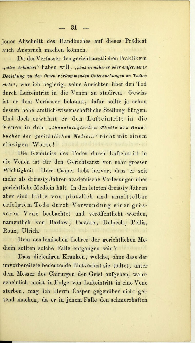 jener Abschnitt des Handbuches auf dieses Prädicat auch Anspruch machen können. Da der Verfasser den gerichtsärztlichen Praktikern „alles erläutert“ haben will, „was in näherer oder entfernterer Beziehung zu den ihnen vorhommenden Untersuchungen an Todten steht“, war ich begierig, seine Ansichten über den Tod durch Lufteintritt in die Venen zu studiren. Gewiss ist er dem Verfasser bekannt, dafür sollte ja schon dessen hohe amtlich-wissenschaftliche Stellung bürgen. Und doch erwähnt er den Lufteintritt in die Venen in dem „thanatologischen Theile des Hand- buches der gerichtlichen Medicin“ nicht mit einem einzigen Worte! Die Kenntniss des Todes durch Lufteintritt in die Venen ist für den Gerichtsarzt von sehr grosser Wichtigkeit. Herr Casper hebt hervor, dass er seit mehr als dreissig Jahren academische Vorlesungen über gerichtliche Medicin hält. In den letzten dreissig Jahren aber sind Fälle von plötzlich und unmittelbar erfolgtem Tode durch Verwundung einer grös- seren Vene beobachtet und veröffentlicht worden, namentlich von Barlow, Castara, Delpech, Pellis, Boux, Ulrich. Dem academischen Lehrer der gerichtlichen Me- dicin sollten solche Fälle entgangen sein? Dass diejenigen Kranken, welche, ohne dass der unvorbereitete bedeutende Blutverlust sie tödtet, unter dem Messer des Chirurgen den Geist aufgeben, wahr- scheinlich meist in Folge von Lufteintritt in eine Vene sterben, mag ich Herrn Casper gegenüber nicht gel- tend machen, da er in jenem Falle den schmerzhaften