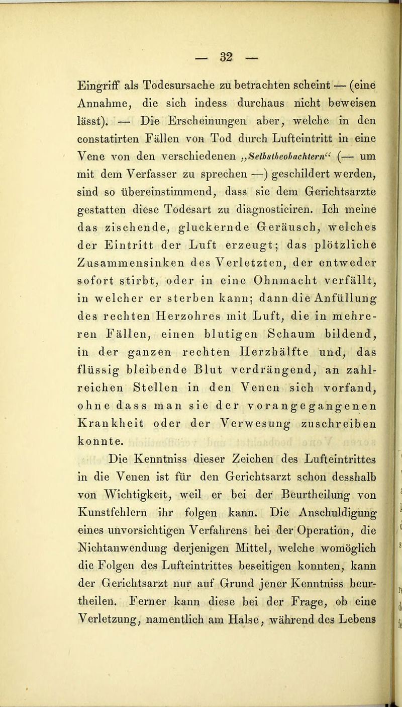 Eingriff als Todesursache zu betrachten scheint — (eine Annahme, die sich indess durchaus nicht beweisen lässt). — Die Erscheinungen aber, welche in den constatirten Fällen von Tod durch Lufteintritt in eine Vene von den verschiedenen „Selbmheohachtern“ (— um mit dem Verfasser zu sprechen —) geschildert werden, sind so übereinstimmend, dass sie dem Gerichtsarzte gestatten diese Todesart zu diagnosticiren. Ich meine das zischende, gluckernde Geräusch, welches der Eintritt der Luft erzeugt; das plötzliche Zusammensinken des Verletzten, der entweder sofort stirbt, oder in eine Ohnmacht verfällt, in welcher er sterben kann; dann die Anfüllung des rechten Herzohres mit Luft, die in mehre- ren Fällen, einen blutigen Schaum bildend, in der ganzen rechten Herzhälfte und, das flüssig bleibende Blut verdrängend, an zahl- reichen Stellen in den Venen sich vorfand, ohne dass man sie der vor an gegangenen Krankheit oder der Verwesung zuschreiben konnte. Die Kenntniss dieser Zeichen des Lufteintrittes in die Venen ist für den Gerichtsarzt schon desshalb von Wichtigkeit, weil er bei der Beurtheilung von Kunstfehlern ihr folgen kann. Die Anschuldigung eines unvorsichtigen Verfahrens hei der Operation, die Nichtanwendung derjenigen Mittel, welche womöglich die Folgen des Lufteintrittes beseitigen konnten, kann der Gerichtsarzt nur auf Grund jener Kenntniss beur- theilen. Ferner kann diese bei der Frage, ob eine Verletzung, namentlich am Halse, während des Lebens