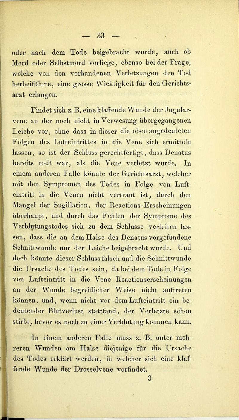 oder nach dem Tode beigebracht wurde, auch ob Mord oder Selbstmord vorliege, ebenso bei der Frage, welche von den vorhandenen Verletzungen den Tod herbeiführte, eine grosse Wichtigkeit für den Gerichts- arzt erlangen. Findet sich z. B. eine klaffende Wunde der Jugular- vene an der noch nicht in Verwesung übergegangenen Leiche vor, ohne dass in dieser die oben angedeuteten Folgen des Lufteintrittes in die Vene sich ermitteln lassen, so ist der Schluss gerechtfertigt, dass Denatus bereits todt war, als die Vene verletzt wurde. In einem anderen Falle könnte der Gerichtsarzt, welcher mit den Symptomen des Todes in Folge von Luft- eintritt in die Venen nicht vertraut ist, durch den Mangel der Sugillatiou, der Reactions-Erscheinungen überhaupt, und durch das Fehlen der Symptome des Verblutungstodes sich zu dem Schlüsse verleiten las- sen, dass die an dem Halse des Denatus Vorgefundene Schnittwunde nur der Leiche beigebracht wurde. Und doch könnte dieser Schluss falsch und die Schnittwunde die Ursache des Todes sein, da bei dem Tode in Folge von Lufteintritt in die Vene Reactionserscheinungen an der Wunde begreiflicher Weise nicht auftreten können, und, wenn nicht vor dem Lufteintritt ein be- deutender Blutverlust stattfand, der Verletzte schon stirbt, bevor es noch zu einer Verblutung kommen kann. In einem anderen Falle muss z. B. unter meh- reren Wunden am Halse diejenige für die Ursache des Todes erklärt werden, in welcher sich eine klaf- fende Wunde der Drosselvene vorfindet. 3