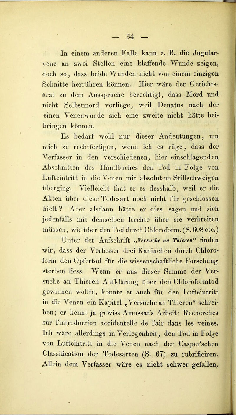 In einem anderen Falle kann z. B. die Jugular- vene an zwei Stellen eine klaffende Wunde zeigen, doch so, dass beide Wunden nicht von einem einzigen Schnitte herrühren können. Hier wäre der Gerichts- arzt zu dem Ausspruche berechtigt, dass Mord und nicht Selbstmord vorliege, weil Denatus nach der einen Venenwunde sich eine zweite nicht hätte bei- bringen können. Es bedarf wohl nur dieser Andeutungen, um mich zu rechtfertigen, wenn ich es rüge, dass der Verfasser in den verschiedenen, hier einschlagenden Abschnitten des Handbuches den Tod in Folge von Lufteintritt in die Venen mit absolutem Stillschweigen überging. Vielleicht tliat er es desshalb, weil er die Akten über diese Todesart noch nicht für geschlossen hielt ? Aber alsdann hätte er dies sagen und sich jedenfalls mit demselben Rechte über sie verbreiten müssen, wie über den Tod durch Chloroform. (S. 608 etc.) Unter der Aufschrift ,, Versuche an Thieren“ finden wir, dass der Verfasser drei Kaninchen durch Chloro- form den Opfertod für die wissenschaftliche Forschung sterben liess. Wenn er aus dieser Summe der Ver- suche an Thieren Aufklärung über den Chloroformtod gewinnen wollte, konnte er auch für den Lufteintritt in die Venen ein Kapitel „ Versuche an Thieren“ schrei- ben; er kennt ja gewiss Amussat’s Arbeit: Recherches sur l’introduction accidentello de l’air dans les veines. Ich wäre allerdings in Verlegenheit, den Tod in Folge von Lufteintritt in die Venen nach der Casper’schen Classification der Todesarten (S. 67) zu rubrificiren. Allein dem Verfasser wäre es nicht schwer gefallen,