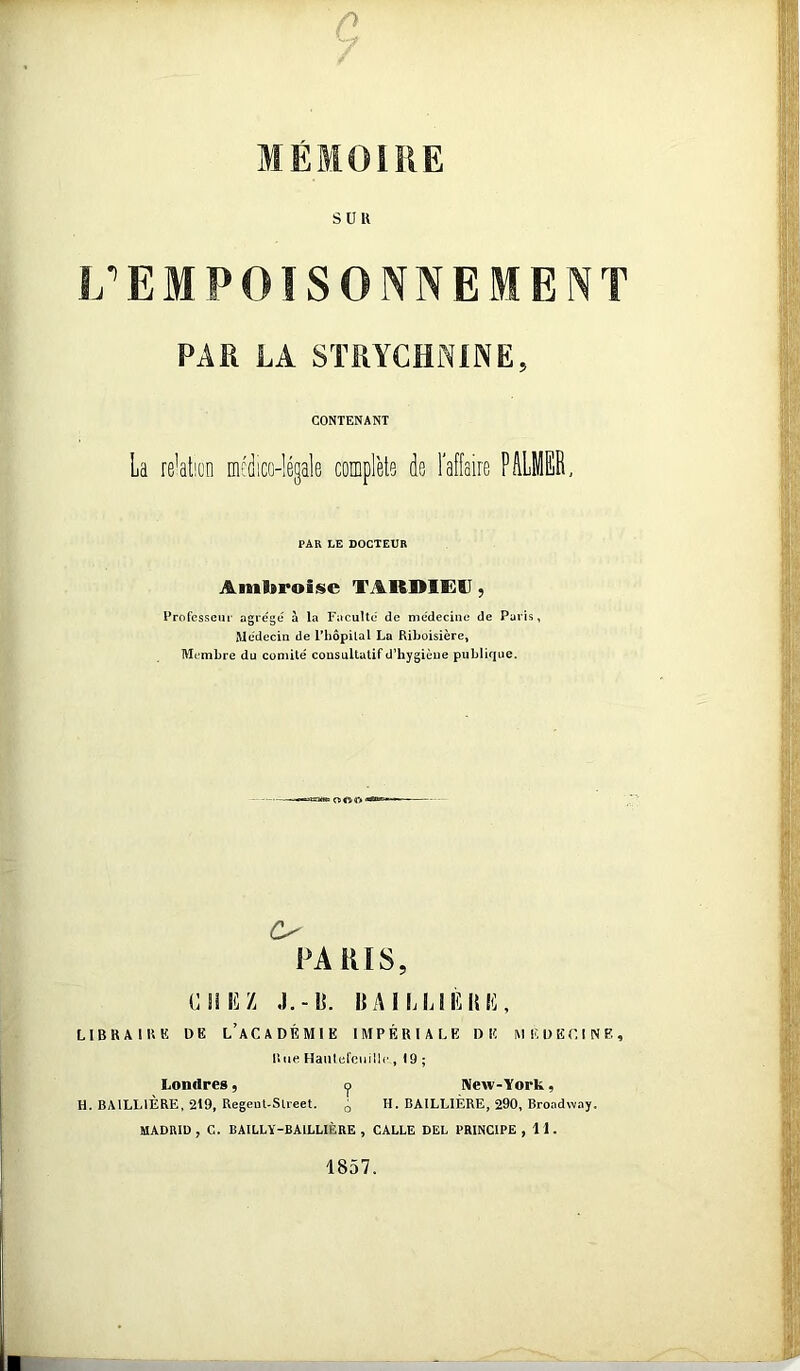 MÉMOIRE SDK L’EMPOISONNEMENT PAR LA STRYCHNINE, CONTENANT La relation médico-légale complète de l’affaire PâLMEE, PAR LE DOCTEUR Ambroise TARDIE^U y Professeur agrégé à la Faculté de médecine de Paris, Médecin de l’hôpilal La Riboisière, Membre du comité consultatif d’hygiène publique. O PARIS, G HL Z J.-l]. |{AILL!LHL, LIBRAIRE DE L’aCADÉMIE IMPÉRIALE DE MEDECINE, liue Haiilelciiillc , 19 ; Londres, Y New-York, H. BAILLIERE, 219, Regeut-Sueet. q H. BAILLIÈRE, 290, Broadway. MADRID, C. BAILLY-BAILLIÈRE, CALLE DEL PRINCIPE, 11. 1857.