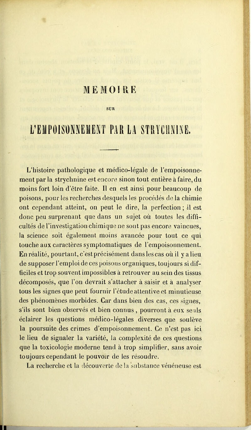 SUR l'BMPOIS'ÜNmESÎ PARLA STRÏLII!(IAB. L’histoire pathologique et médico-légale de l’empoisonne- ment par la strychnine est encore sinon tout entière à faire, du moins fort loin d’être faite. Il en est ainsi pour beaucoup de poisons, pour les recherches desquels les procédés de la chimie ont cependant atteint, on peut le dire, la perfection ; il est donc peu surprenant que dans un sujet où toutes les diffi- cultés de l’investigation chimique ne sont pas encore vaincues, la science soit également moins avancée pour tout ce qui touche aux caractères symptomatiques de l’empoisonnement. En réalité, pourtant, c’est précisément dans les cas où il yalieu de supposer l’emploi de ces poisons organiques, toujours si dif- ficiles et trop souvent impossibles à retrouver au sein des tissus décomposés, que l’on devrait s’attacher à saisir et à analyser tous les signes que peut fournir l’étude attentive et minutieuse des phénomènes morbides. Car dans bien des cas, ces signes, s’ils sont bien observés et bien connus , pourront à eux seuls éclairer les questions médico-légales diverses que soulève la poursuite des crimes d’empoisonnement. Ce n’est pas ici le lieu de signaler la variété, la complexité de ces questions que la toxicologie moderne tend à trop simplifier, sans avoir toujours cependant le pouvoir de les résoudre. La recherche et la découverte de la substance vénéneuse est