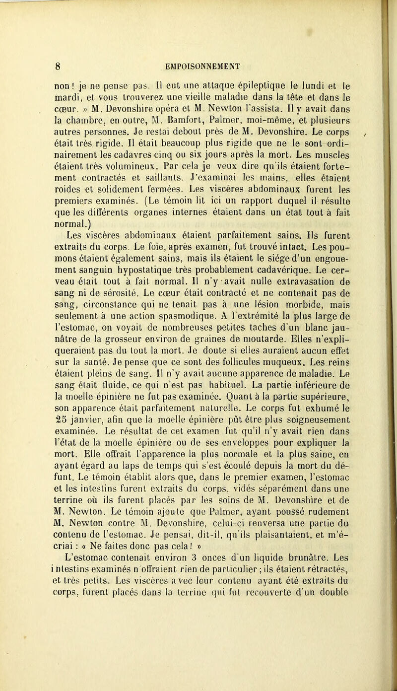 non ! je no pense pas. [1 eut une attaque épileptique le lundi et le mardi, et vous trouverez une vieille maladie dans la tête et dans le cœur. » M. Devonshire opéra et M. Newton l'assista. Il y avait dans la chambre, en outre, M. Bamforl, Palmer, moi-même, et plusieurs autres personnes. Je restai debout près de M. Devonshire. Le corps était très rigide. Il était beaucoup plus rigide que ne le sont ordi- nairement les cadavres cinq ou six jours après la mort. Les muscles étaient très volumineux. Par cela je veux dire qu'ils étaient forte- ment contractés et saillants. J’examinai les mains, elles étaient roides et solidement fermées. Les viscères abdominaux furent les premiers examinés. (Le témoin lit ici un rapport duquel il résulte que les différents organes internes étaient dans un état tout à fait normal.) Les viscères abdominaux étaient parfaitement sains. Ils furent extraits du corps. Le foie, après examen, fut trouvé intact. Les pou- mons étaient également sains, mais ils étaient le siège d'un engoue- ment sanguin hypostatique très probablement cadavérique. Le cer- veau était tout à fait normal. Il n’y avait nulle extravasation de sang ni de sérosité. Le cœur était contracté et ne contenait pas de sang, circonstance qui ne tenait pas à une lésion morbide, mais seulement à une action spasmodique. A l'extrémité la plus large de l’estomac, on voyait de nombreuses petites taches d'un blanc jau- nâtre de la grosseur environ de graines de moutarde. Elles n’expli- queraient pas du tout la mort. Je doute si elles auraient aucun effet sur la santé. Je pense que ce sont des follicules muqueux. Les reins étaient pleins de sang. Il n’y avait aucune apparence de maladie. Le sang était fluide, ce qui n’est pas habituel. La partie inférieure de la moelle épinière ne fut pas examinée. Quant à la partie supérieure, son apparence était parfaitement naturelle. Le corps fut exhumé le 25 janvier, afin que la moelle épinière pût être plus soigneusement examinée. Le résultat de cet examen fut qu’il n’y avait rien dans l’état de la moelle épinière ou de ses enveloppes pour expliquer la mort. Elle offrait l’apparence la plus normale et la plus saine, en ayant égard au laps de temps qui s’est écoulé depuis la mort du dé- funt. Le témoin établit alors que, dans le premier examen, l’estomac et les intestins furent extraits du corps, vidés séparément dans une terrine où ils furent placés par les soins de M. Devonshire et de M. Newton. Le témoin ajoute que Palmer, ayant poussé rudement M. Newton contre M. Devonshire, celui-ci renversa une partie du contenu de l’estomac. Je pensai, dit-il, qu'ils plaisantaient, et m'é- criai : « Ne faites donc pas cela I » L’estomac contenait environ 3 onces d’un liquide brunâtre. Les i nlestins examinés n'offraient rien de particulier ; ils étaient rétractés, et très petits. Les viscères avec leur contenu ayant été extraits du corps, furent placés dans la terrine qui fut recouverte d'un double