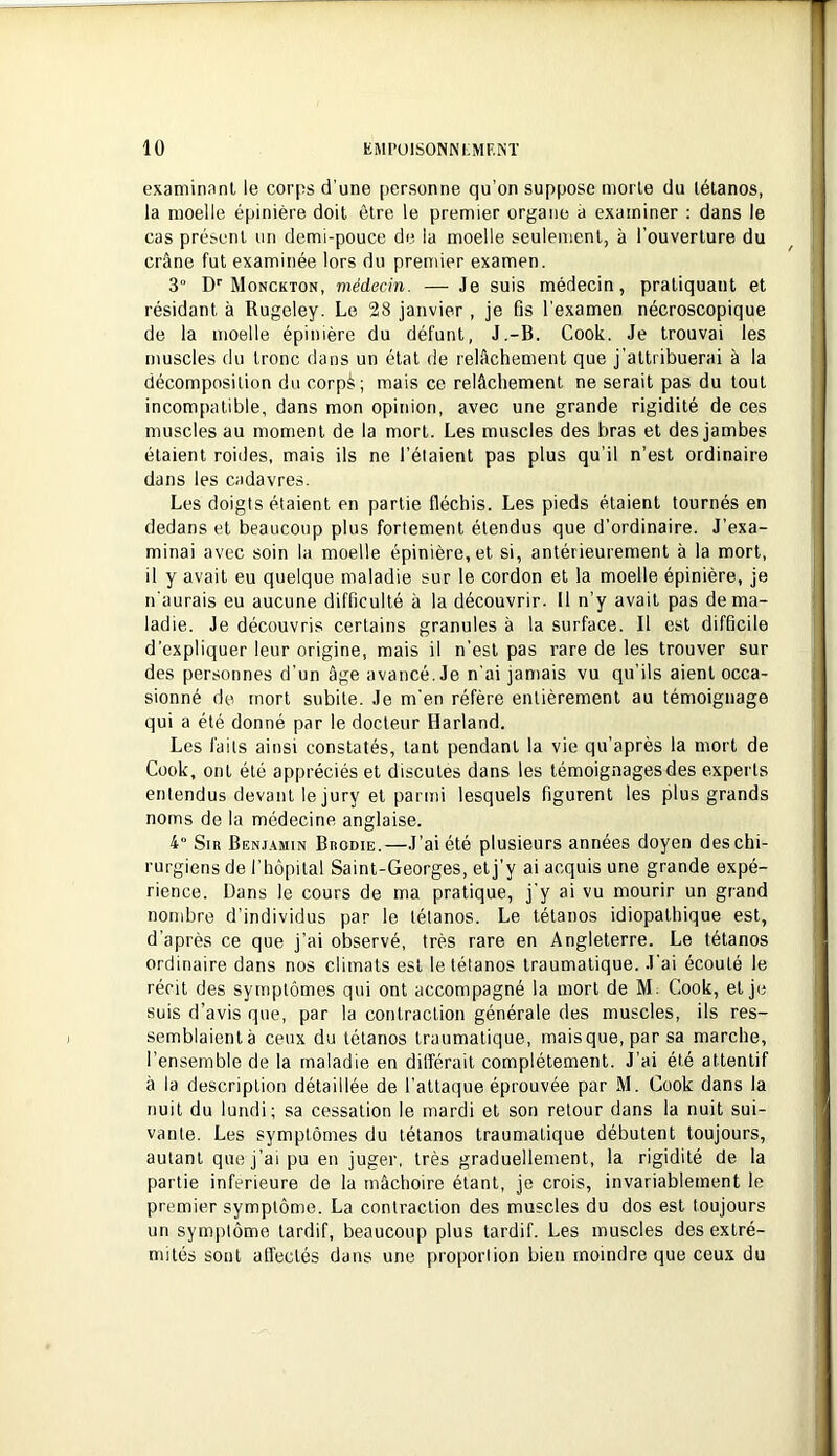 examinant le corps d’une personne qu’on suppose morte du tétanos, la moelle épinière doit être le premier organe à examiner : dans le cas présent un demi-pouce de la moelle seulement, à l’ouverture du crâne fut examinée lors du premier examen. 3° D''Monckton, médecin. — Je suis médecin, pratiquant et résidant à Rugeley. Le 28 janvier , je fis l’examen nécroscopique de la moelle épinière du défunt, J.-B. Cook. Je trouvai les muscles du tronc dans un état de relâchement que j’attribuerai à la décomposition du corps; mais ce relâchement ne serait pas du tout incompatible, dans mon opinion, avec une grande rigidité de ces muscles au moment de la mort. Les muscles des bras et des jambes étaient roides, mais ils ne l’étaient pas plus qu’il n’est ordinaire dans les cadavres. Les doigts étaient en partie fléchis. Les pieds étaient tournés en dedans et beaucoup plus fortement étendus que d’ordinaire. J’exa- minai avec soin la moelle épinière, et si, antérieurement à la mort, il y avait eu quelque maladie sur le cordon et la moelle épinière, je n'aurais eu aucune difficulté à la découvrir. 11 n’y avait pas de ma- ladie. Je découvris certains granules à la surface. Il est difficile d’expliquer leur origine, mais il n’est pas rare de les trouver sur des personnes d’un âge avancé. Je n’ai jamais vu qu’ils aient occa- sionné de mort subite. Je m'en réfère entièrement au témoignage qui a été donné par le docteur Harland. Les faits ainsi constatés, tant pendant la vie qu’après la mort de Cook, ont été appréciés et discutes dans les témoignages des experts entendus devant le jury et parmi lesquels figurent les plus grands noms de la médecine anglaise. 4“ Sir Benj.\min Brodie.—J’ai été plusieurs années doyen des chi- rurgiens de l’hôpital Saint-Georges, et j'y ai acquis une grande expé- rience. Dans le cours de ma pratique, j'y ai vu mourir un grand nombre d’individus par le tétanos. Le tétanos idiopathique est, d’après ce que j’ai observé, très rare en Angleterre. Le tétanos ordinaire dans nos climats est le tétanos traumatique. J’ai écouté le récit des symptômes qui ont accompagné la mort de M. Cook, et je suis d’avis que, par la contraction générale des muscles, ils res- semblaient à ceux du tétanos traumatique, mais que, par sa marche, l’ensemble de la maladie en différait complètement. J’ai été attentif à la description détaillée de l’atta(]ue éprouvée par M. Cook dans la nuit du lundi; sa cessation le mardi et son retour dans la nuit sui- vante. Les symptômes du tétanos traumatique débutent toujours, autant que j’ai pu en juger, très graduellement, la rigidité de la partie inferieure de la mâchoire étant, je crois, invariablement le premier symptôme. La contraction des muscles du dos est toujours un symptôme tardif, beaucoup plus tardif. Les muscles des extré- mités sont afl’ectés dans une proporlion bien moindre que ceux du