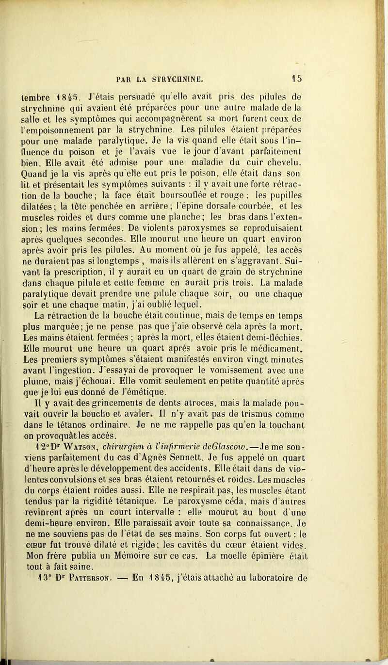 tembre 1845. J'étais persuadé qu’elle avait pris des pilules de strychnine qui avaient été préparées pour une autre malade de la salle et les symptômes qui accompagnèrent sa mort furent ceux de l’empoisonnement par la strychnine. Les pilules étaient préparées pour une malade paralytique. Je la vis quand elle était sous l'in- fluence du poison et je l’avais vue le jour d'avant parfaitement bien. Elle avait été admise pour une maladie du cuir chevelu. Quand je la vis après qu'elle eut pris le poison, elle était dans son lit et présentait les symptômes suivants : il y avait une forte rétrac- tion de la bouche ; la face était boursouflée et rouge ; les pupilles dilatées; la tête penchée en arrière; l'épine dorsale courbée, et les muscles roides et durs comme une planche; les bras dans l’exten- sion; les mains fermées. De violents paroxysmes se reproduisaient après quelques secondes. Elle mourut une heure un quart environ après avoir pris les pilules. Au moment où je fus appelé, les accès ne duraient pas si longtemps , mais ils allèrent en s’aggravant. Sui- vant la prescription, il y aurait eu un quart de grain de strychnine dans chaque pilule et cette femme en aurait pris trois. La malade paralytique devait prendre une pdule chaque soir, ou une chaque soir et une chaque matin, j’ai oublié lequel. La rétraction de la bouche était continue, mais de temps en temps plus marquée; je ne pense pas que j’aie observé cela après la mort. Les mains étaient fermées ; après la mort, elles étaient demi-fléchies. Elle mourut une heure un quart après avoir pris le médicament. Les premiers symptômes s’étaient manifestés environ vingt minutes avant l’ingestion. J’essayai de provoquer le vomissement avec une plume, mais j’échouai. Elle vomit seulement en petite quantité après que je lui eus donné de l’émétique. Il y avait des grincements de dents atroces, mais la malade pou- vait ouvrir la bouche et avaler. Il n’y avait pas de trismus comme dans le tétanos ordinaire. Je ne me rappelle pas qu’en la touchant on provoquât les accès. 12°D'^ Watson, chirurgien à l'infirmerie deGlascoiv.—Je me sou- viens parfaitement du cas d’Agnès Sennett. Je fus appelé un quart d’heure après le développement des accidents. Elle était dans do vio- lentes convulsions et ses bras étaient retournés et roides. Les muscles du corps étaient roides aussi. Elle ne respirait pas, les muscles étant tendus par la rigidité tétanique. Le paroxysme céda, mais d’autres revinrent après un court intervalle : elle mourut au bout d’une demi-heure environ. Elle paraissait avoir toute sa connaissance. Je ne me souviens pas de l’état de ses mains. Son corps fut ouvert : le cœur fut trouvé dilaté et rigide; les cavités du cœur étaient vides. Mon frère publia un Mémoire sur ce cas. La moelle épinière était tout à fait saine. 13 D*' Patterson. —■ En 1845, j’étais attaché au laboratoire de V