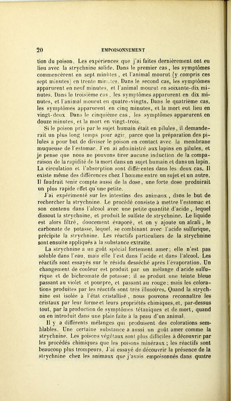 lion du poison. Les expériences que j'ai faites dernièrement ont eu lieu avec la strychnine solide. Dans le premier cas, les symptômes commencèrent en sept minûtes , et l'animal mourut (y compris ces sept minutes) en trente minutes. Dans le second cas, les symptômes apparurent en neuf minutes, et l'animal mourut en soixante-dix mi- nutes. Dans le troisième cas , les symptômes apparurent en dix mi- nutes, et l'animal mourut en quatre-vingts. Dans le quatrième cas, les symptômes apparurent en cinq minutes, et la mort eut lieu en vingt-deux. Dans le cinquième cas, les symptômes apparurent en douze minutes, et la mort en vingt-trois. Si le poison pris par le sujet humain était en pilules, il demande- rait un plus long temps pour agir, parce que la préparation des pi- lules a pour but de diviser le poison en contact avec la membrane muqueuse de l’estomac, .l'en ai administré aux lapins en pilules, et je pense que nous ne pouvons tirer aucune induction de la compa- raison de la rapidité de la mort dans un sujet humain et dansun lapin. La circulation et l’absorption sont différentes dans les deux cas. Il existe même des différences chez I honime entre un sujet et un autre. Il faudrait tenir compte aussi de la dose, une forte dose produirait un plus rapide effet qu’une petite. J'ai expérimenté sur les intestins des animaux , dans le but de rechercher la strychnine. Le procédé consiste à mettre l’estomac et son contenu dans l’alcool avec une petite quantité d’acide , lequel dissout la strychnine, et produit le sulfate de strychnine. Le liquide est alors filtré, doucement évaporé, et on y ajoute un alcali, le carbonate de potasse, lequel, se combinant avec l’acide sulfurique, précipite la strychnine. Les réactifs particuliers de la strychnine sont ensuite appliqués à la substance extraite. La strychnine a un goût spécial fortement amer; elle n’est pas soluble dans l’eau, mais elle l’est dans l’acide et dans l’alcool. Les réactifs sont essayés sur le résidu desséché après l’évaporation. Un changement de couleur est produit par un mélange d'acide sulfu- rique et de bichromate de potasse; il se produit une teinte bleue passant au violet et pourpre, et passant au rouge: mais les colora- tions produites par les réactifs sont très illusoires. Quand la strych- nine est isolée à l’état cristallisé , nous pouvons reconnaître les cristaux par leur forme et leurs propriétés chimiques, et, par-dessus tout, par la production de symptômes tétaniques et de mort, quand on en introduit dans une plaie faite à la peau d’un animal. 11 y a différents mélanges qui produisent des colorations sem- blables. Une certaine substance a aussi un goût amer comme la strychnine. Les poisons végétaux sont plus difficiles à découvrir par les procédés chimiques que les poisons minéraux ; les réactifs sont beaucoup plus trompeurs. J’ai essayé de découvrir la présence de la strychnine chez les animaux que j’avais empoisonnés dans quatre