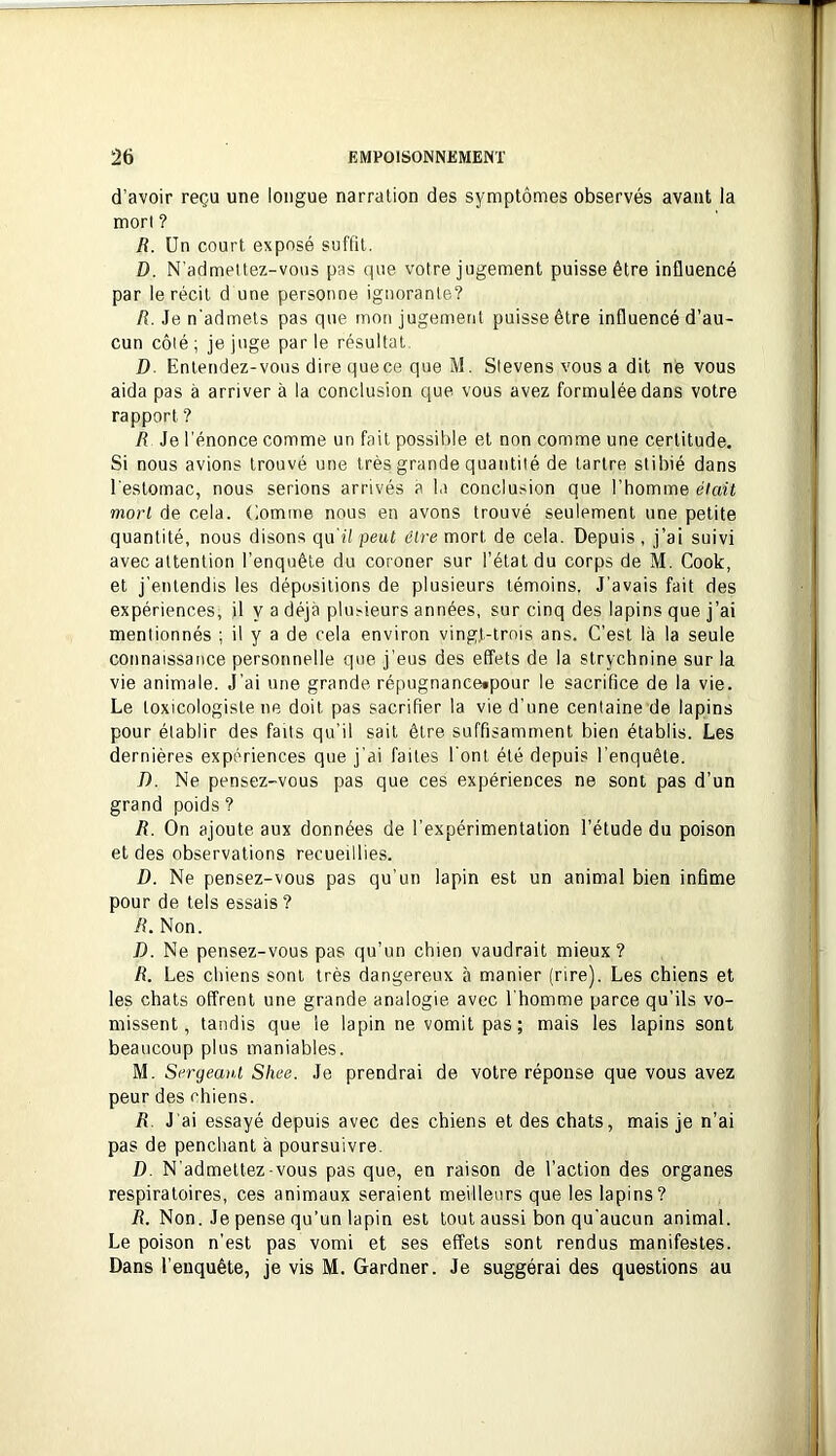 d’avoir reçu une longue narration des symptômes observés avant la mort ? R. Un court exposé suffit. D. N’admettez-vous pas que votre jugement puisse être influencé par le récit d une personne ignorante? R. Je n'admets pas que mon jugement puisse être influencé d’au- cun côté; je juge parle résultat D. Entendez-vous dire que ce que M. Sievens vous a dit né vous aida pas à arriver à la conclusion que vous avez formulée dans votre rapport ? R Je l’énonce comme un fait possible et non comme une certitude. Si nous avions trouvé une très grande quantité de tartre stibié dans l'estomac, nous serions arrivés a la conclusion que l’homme était mort de cela, (lomme nous en avons trouvé seulement une petite quantité, nous disons qu'il peut être mort de cela. Depuis , j’ai suivi avec attention l’enquête du coroner sur l’état du corps de M. Cook, et j’entendis les dépositions de plusieurs témoins. J’avais fait des expériences, il y a déjà plusieurs années, sur cinq des lapins que j’ai mentionnés ; il y a de cela environ ving,t-trnis ans. C’est là la seule connaissance personnelle que j’eus des effets de la strychnine sur la vie animale. J’ai une grande répugnance»pour le sacrifice de la vie. Le toxicologiste ne doit pas sacrifier la vie d’une centaine de lapins pour établir des faits qu’il sait être suffisamment bien établis. Les dernières expériences que j’ai faites l’ont été depuis l’enquête. 7). Ne pensez-vous pas que ces expériences ne sont pas d’un grand poids ? R. On ajoute aux données de l’expérimentation l’étude du poison et des observations recueillies. D. Ne pensez-vous pas qu’un lapin est un animal bien infime pour de tels essais ? R. Non. D. Ne pensez-vous pas qu’un chien vaudrait mieux? R. Les chiens sont très dangereux à manier (rire). Les chiens et les chats offrent une grande analogie avec l’homme parce qu’ils vo- missent, tandis que le lapin ne vomit pas ; mais les lapins sont beaucoup plus maniables. M. Sergeant Shee. Je prendrai de votre réponse que vous avez peur des chiens. R J'ai essayé depuis avec des chiens et des chats, mais je n’ai pas de penchant à poursuivre. D. N’admettez-vous pas que, en raison de l’action des organes respiratoires, ces animaux seraient meilleurs que les lapins? R. Non. Je pense qu’un lapin est tout aussi bon qu’aucun animal. Le poison n'est pas vomi et ses effets sont rendus manifestes. Dans l’enquête, je vis M. Gardner. Je suggérai des questions au