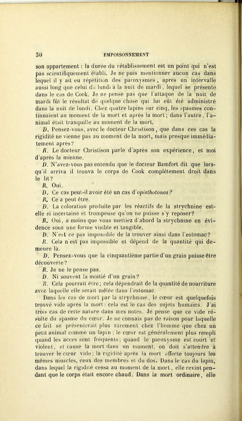 son appartement : la durée du rétablissement est un point qui n’est pas scientifiquement élabli. Je ne puis mentionner aucun cas dans lequel il y ait eu répétition des paroxysmes , après un intervalle aussi long que celui du lundi à la nuit de mardi, lequel se présente dans le cas de Cook. Je ne pense pas que l'attaque de la nuit de mardi fût le résultat de quelque chose qui lui eût été administré dans la nuit de lundi. Chez quatre lapins sur cinq, les spasmes con- tinuaient au moment de la mort et après la mort; dans l'autre, l’a- nimal était tranquille au moment de la mort. D. Pensez-vous, avec le docteur Christison , que dans ces cas la rigidité ne vienne pas au moment de la mort, mais presque immédia- tement après? R. Le docteur Christison parle d'après son expérience, et moi d’après la mienne. D. N’avez-vous pas entendu que le docteur Bamfort dit que lors- qu’il arriva il trouva le corps de Cook complètement droit dans le lit? R. Oui. D. Ce cas peut-il avoir été un cas à'opisthotonos ? R. Ce'a peut être. D. La coloration produite par les réactifs de la strychnine est- elle si incei taine et trompeuse qu’on ne puisse s’y reposer? R. Oui, a moins que vous mettiez d’abord la strychnine en évi- dence sous une forme visible et tangible. D. N’est ce pas impossible de la trouver ainsi dans l’estomac? R. Cela n’est pas impossible et dépend de la quantité qui de- meure là. D. Pensez-vous que la cinquantième partie d’un grain puisse être découverte? R. Je ne le pense pas. D. Ni souvent la moitié d’un grain? R. Cela pourrait être; cela dépendrait de la quantité de nourriture avec laquelle elle serait mêlée dans l’estomac. Dans les cas de mort par la strychnine, le cœur est quelquefois trouvé vide après la mort: cela est le cas des sujets humains. J’ai trois cas de cette nature dans mes notes. Je pense que ce vide ré- sulte du spasme du cœur. Je ne connais pas de raison pour laquelle ce fait se présenterait plus rarement chez l’homme que chez un petit animal comme un lapin ; le cœur est généralement plus rempli quand les accès sont fréquents; quand le paroxysme est court et violent, et cause la mort dans un moment, on doit s’attendre à trouver le cœur vide; la rigidité après la mort affecte toujours les mêmes muscles, ceux des membres et du dos. Dans le cas du lapin, dans lequel la rigidité cessa au moment de la mort, elle revint pen- dant que le corps était encore chaud. Dans la mort ordinaire, elle