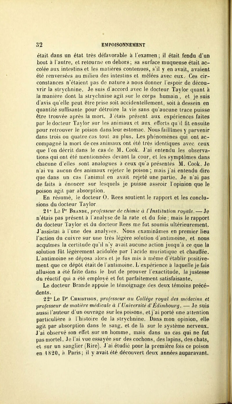 était dans un état très défavorable à l'examen ; il était fendu d’un bout à l'autre, et retourne en dehors; sa surface muqueuse était ac- colée aux intestins et les matières contenues, s’il y en avait, avaient été renversées au milieu des intestins et mêlées avec eux. Ces cir- constances n’étaient pas de nature à nous donner l’espoir de décou- vrir la strychnine. Je suis d'accord avec le docteur Taylor quant à la manière dont la strychnine agit sur le corps humain , et je suis d'avis qu’elle peut être prise soit accidentellement, soit à dessein en quantité suffisante pour détruire la vie sans qu’aucune trace puisse être trouvée après la mort. J étais présent aux expériences faites par le docteur Taylor sur les animaux et aux efforts qu'il fit ensuite pour retrouver le poison dans leur estomac. Nous faillîmes y parvenir dans trois ou quatre cas tout au plus. Les phénomènes qui ont ac- compagné la mort de ces animaux ont été très identiques avec ceux que l’on décrit dans le cas de M. Cook. J’ai entendu les observa- tions qui ont été mentionnées devant la cour, et les symptômes dans chacune d’elles sont analogues à ceux qu’a présentés M. Cook. Je n’ai vu aucun des animaux rejeter le poison ; mais j'ai entendu dire que dans un cas l’animal en avait rejeté une partie. Je n’ai pas de faits à énoncer sur lesquels je puisse asseoir l'opinion que le poison agit par absorption. En résumé, le docteur O. Uees soutient le rapport et les conclu- sions du docteur Taylor 21° Le Brande, professeur de chimie à l’Inslüulion royale. — Je n’étais pas présent à l’analyse de la rate et du foie ; mais le rapport du docteur Taylor et du docteur Bees me fut soumis ultérieurement. J’assistai à l’une des analyses. Nous examinâmes en premier lieu l’action du cuivre sur une très légère solution d'antimoine, et nous acquîmes la certitude qu’il n’y avait aucune action jusqu’à ce que la solution fût légèrement acidulée par l'acide muriatique et chauffée. L'antimoine se déposa alors et je fus mis à même d’établir positive- ment que ce dépôt était de l’antimoine. L expérience à laquelle je fais allusion a été faite dans le but de prouver l’exactitude, la justesse du réactif qui a été employé et fut parfaitement satisfaisante. Le docteur Brande appuie le témoignage des deux témoins précé- dents. 22° Le D' Christison, professeur au Collège royal des médecins et professeur de matière médicale à l'Université d’Edimbourg. — Je suis aussi l’auteur d’un ouvrage sur les poisons, et j’ai porté une attention particulière à l'histoire de la strychnine. Dans mon opinion, elle agit par absorption dans le sang, et de là sur le système nerveux. J’ai observé son effet sur un homme, mais dans un cas qui ne fut pas mortel. Je l’ai vue essayée sur des cochons, des lapins, des chats, et sur un sanglier (Rire). J'ai étudié pour la première fois ce poison en 1 820, à Paris; il y avait été découvert deux années auparavant.