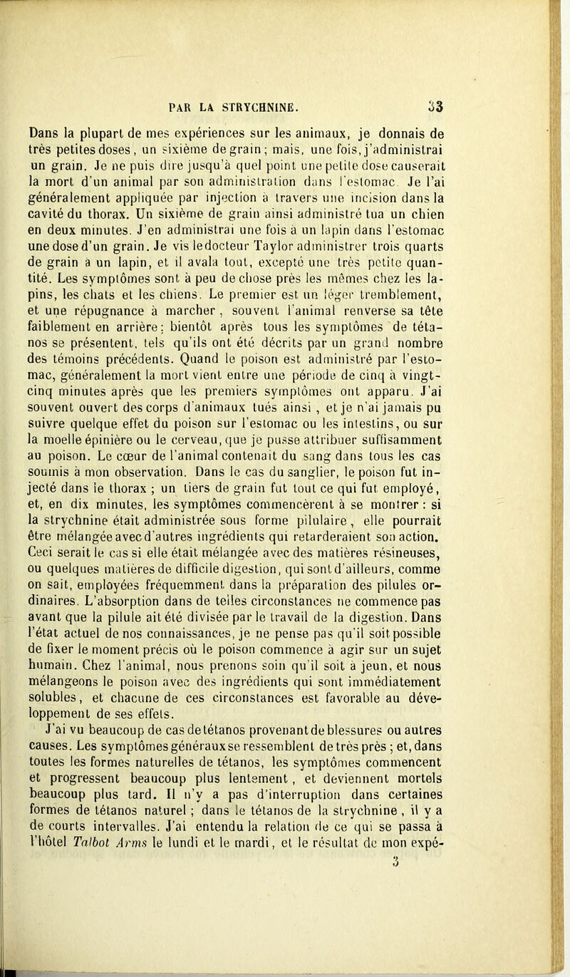 Dans la plupart de mes expériences sur les animaux, je donnais de très petites doses , un sixième de grain; mais, une fois, j’administrai un grain. Je ne puis dire jusqu’à quel point une petite dose causerait la mort d’un animal par son administration dans l'eslomac. Je l’ai généralement appliquée par injection à travers une incision dans la cavité du thorax. Un sixième de grain ainsi administré tua un chien en deux minutes. J’en administrai une fois à un lapin dans l’estomac une dose d’un grain. Je vis ledocteur Taylor administrer trois quarts de grain à un lapin, et il avala tout, excepté une très petite quan- tité. Les symptômes sont à peu de chose près les mêmes chez les la- pins, les chats et les chiens. Le premier est un léger tremblement, et une répugnance à marcher, souvent l’animal renverse sa tête faiblement en arrière; bientôt après tous les symptômes de téta- nos se présentent, tels qu’ils ont été décrits par un grand nombre des témoins précédents. Quand le poison est administré par l’esto- mac, généralement la mort vient entre une période de cinq à vingt- cinq minutes après que les premiers symptômes ont apparu. J’ai souvent ouvert des corps d’animaux tués ainsi , et je n’ai jamais pu suivre quelque effet du poison sur l’estomac ou les intestins, ou sur la moelle épinière ou le cerveau, que je pu.sse attribuer suffisamment au poison. Le cœur de l’animal contenait du sang dans tous les cas soumis à mon observation. Dans le cas du sanglier, le poison fut in- jecté dans le thorax ; un tiers de grain fut tout ce qui fut employé, et, en dix minutes, les symptômes commencèrent à se montrer : si la strychnine était administrée sous forme pilulaire , elle pourrait être mélangéeavecd’autres ingrédients qui retarderaient son action. Ceci serait le cas si elle était mélangée avec des matières résineuses, ou quelques matières de difficile digestion, qui sont d'ailleurs, comme on sait, employées fréquemment dans la préparation des pilules or- dinaires. L’absorption dans de telles circonstances ne commence pas avant que la pilule ait été divisée par le travail de la digestion. Dans l’état actuel de nos connaissances, je ne pense pas qu’il soit possible de fixer le moment précis où le poison commence à agir sur un sujet humain. Chez l’animal, nous prenons soin qu’il soit à jeun, et nous mélangeons le poison avec des ingrédients qui sont immédiatement solubles, et chacune de ces circonstances est favorable au déve- loppement de ses effets. J’ai vu beaucoup de cas de tétanos provenant de blessures ou autres causes. Les symptômesgénérauxse ressemblent de très près ; et, dans toutes les formes naturelles de tétanos, les symptômes commencent et progressent beaucoup plus lentement, et deviennent mortels beaucoup plus tard. Il n’y a pas d’interruption dans certaines formes de tétanos naturel ; dans le tétanos de la strychnine , il y a de courts intervalles. J’ai entendu la relation de ce qui se passa à l’hôtel Talbot Arms le lundi et le mardi, et le résultat de mon expé-