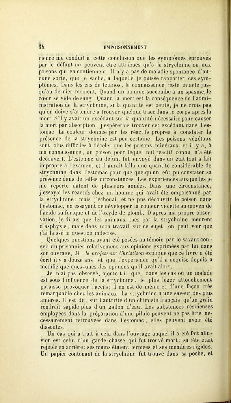 rience me conduit à cette conclusion que les symptômes éprouvés par le défunt ne peuvent être attribués qu’à la strychnine ou aux poisons qui en contiennent. Il n’y a pas de maladie spontanée d'au- cune sorte, que je sache, à laquelle je puisse rapporter ces sym- ptômes. Dans les cas de tétanos, la connaissance reste intacte jus- qu’au dernier moment. Quand un homme succombe à un spasme, le cœur se vide de sang. Quand la mort est la conséquence de l’admi- nistration de la strychnine, si la quantité est petite, je ne crois pas qu’on doive s’attendre à trouver quelque trace dans le corps après la mort. S'il y avait un excédant sur la quantité nécessaire pour causer la mort par absorption , j'espérerais trouver cet excédant dans l'es- tomac. La couleur donnée par les réactifs propres à constater la présence de la strychnine est peu certaine. Les poisons végétaux sont plus difficiles à déceler que les poisons minéraux, et il y a, à ma connaissance, un poison pour lequel nul réactif connu n'a été découvert. L’estomac du défunt fut envoyé dans un état tout à fait impropre à l’examen, et il aurait fallu une quantité considérable de strychnine dans l’estomac pour que quelqu’un eût pu constater sa présence dans de telles circonstances. Les expériences auxquelles je me reporte datent de plusieurs années. Dans une circonstance, j'essayai les réactifs chez un homme qui avait été empoisonné par la strychnine; mais j’échouai, et ne pus découvrir le poison dans l’estomac, en essayant de développer la couleur violette au moyen de l’acide sulfurique et de l’oxyde de plomb. D’après ma propre obser- vation, je dirais que les animaux tués par la strychnine meurent d’asphyxie; mais dans mon travail sur ce sujet, on peut voir que j’ai laissé la question indécise. Quelques questions ayant été posées au témoin par le savant con- seil du prisonnier relativement aux opinions exprimées par lui dans son ouvrage, M. le professeur Cûnst/son explique que ce livre a été écrit il y a douze ans , et que l’expérience qu'il a acquise depuis a modifié quelques-unes des opinions qu’il avait alors. Je n’ai pas observé, ajoute-t-il que, dans les cas où un malade est sous l'influence de la strychnine , le plus léger attouchement paraisse provoquer l'accès; il en est de même et d’une façon très remarquable chez les animaux. La strychnine a une saveur des plus amères. 11 est dit, sur l’autorité d’un chimiste français, qu’un grain rendrait sapide plus d'un gallon d’eau. Les substances résineuses employées dans la préparation d’une pilule peuvent ne pas être né- cessairement retrouvées dans l’estomac ; elles peuvent avoir été dissoutes. Un cas qui a trait à cela dans l’ouvrage auquel il a été fait allu- sion est celui d'un garde-chasse qui fut trouvé mort ; sa tête était rejetée en arrière; ses mains étaient fermées et ses membres rigides. Un papier contenant de la strychnine fut trouvé dans sa poche, et