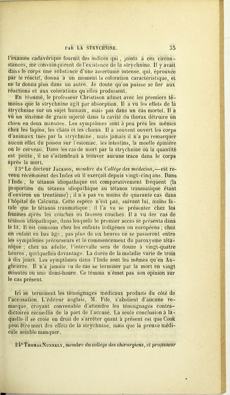 l’examen cadavérique fournil des indices qui , joints à ces circon- stances, me convainquirent de l’existence de la strychnine. Il y avait dans le corps une substance d’une amertume intense, qui, éprouvée par le réactif, donna à un moment la coloration caractéristique, et ne la donna plus dans un autre. Je doute qu’on puisse se fier aux réactions et aux colorations qu'elles produisent. En fésumé, le professeur Christison admet avec les premiers té- moins que la strychnine agit par absorption. Il a vu les effets de la strychnine sur un sujet humain, mais pas dans un cas mortel. Il a vii un sixième de grain injecté dans la cavité du thorax détruire un chien en deux minutes. Les symptômes sont à peu près les mêmes chez les lapins, les chats et les chiens. Il a souvent ouvert les corps d’animaux tués par la strychnine , mais jamais il n’a pu remarquer aucun effet du poison sur l’estomac, les intestins, la moelle épinière ou le cerveau. Dans les cas de mort par la strychnine où la quantité est petite, il ne s’attendrait à trouver aucune trace dans le corps après la mort. 2 3“ Le docteur Jackson, membre du Collège des médecins,—est re- venu récemment des Indes où il exerçait depuis vingt-cinq ans. Dans l’Inde , le tétanos idiopathique est comparativement fréquent (la proportion du tétanos idiopathique au tétanos traumatique étant d’environ un trentième) ; il n’a pas vu moins de quarante cas dans l’hôpital de Calcutta. Cette espèce n’èst pas, suivant lui, moins fa- tale que le tétanos traumatique ; il l’a vu se présenter chez les femmes après les couches ou fausses couches. Il a vu des cas de tétanos idiopathique, dans lesquels le premier accès se présenta dans le lit. 11 est commun chez les enfants indigènes ou européens ; chez un enfant en bas âge, pas plus de six heures ne se passeront entre les symptômes précurseurs et le commencement du paroxysme téta- nique ; chez un adulte, l’intervalle sera de douze à vingt-quatre heures , quelquefois davantage. La durée de la maladie varie de trois à dix jours. Les symptômes dans l’Inde sont les mêmes qu’en An- gleterre. Il n’a jamais vu de cas se terminer par la mort en vingt minutes ou une demi-heure. Ce témoin n'émet pas son opinion sur le cas présent. Ici se terminent les témoignages médicaux produits du côté de l'accusation. L’éditeur anglais, M. Fife. s’abstient d’aucune re- marque, croyant convenable d’attendre les témoignages contra- dictoires recueillis de la part de l’accusé. La seule conclusion à la- quelle-il se croie en droit de s’arrêter quant à présent est que Cook peut être mort des effets de la strychnine, mais que la preuve médi- cale semble manquer. 24° ThomasNunnely, memùre du collège des chirurgiens, et professeur