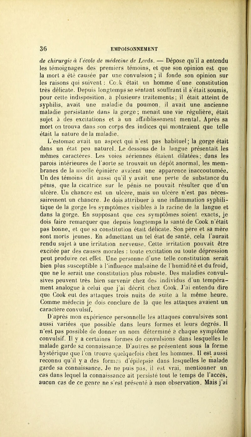 de chirurgie à l'école de médecine de Leeds. — Dépose qu’il a entendu les témoignages des premiers témoins, et que son opinion est que la mort a été causée par une convulsion ; il fonde son opinion sur les raisons qui suivent ; Cook était un homme d’une constitution très délicate. Depuis longtemps se sentant souffrant il s’était soumis, pour celle indisposition, à plusieurs traitements; il était atteint de syphilis, avait une maladie du poumon, il avait une ancienne maladie persistante dans la gorge ; menait une vie régulière, était sujet à des excitations et à un affaiblissement mental. Après sa mort on trouva dans son corps des indices qui montraient que telle était la nature delà maladie. L'estomac avait un aspect qui n'est pas habituel; la gorge était dans un étal peu naturel. Le dessous de la langue présentait les mêmes caractères. Les voies aériennes étaient dilatées; dans les parois intérieures de l’aorte se trouvait un dépôt anormal, les mem- branes de la moelle épinière avaient une apparence inaccoutumée. Un des témoins dit aussi qu'il y avait une perte de substance du pénis, que la cicatrice sur le pénis ne pouvait résulter que d’un ulcère. Un chancre est un ulcère, mais un ulcère n’est pas néces- sairement un chancre. Je dois attribuer à une inflammation syphili- tique de la gorge les symptômes visibles à la racine de la langue et dans la gorge. En supposant que ces symptômes soient exacts, je dois faire remarquer que depuis longtemps la santé de Cook n’était pas bonne, et que sa constitution était délicate. Son père et sa mère sont morts jeunes. En admettant un tel état de santé, cela l'aurait rendu sujet à une irritation nerveuse. Celle irritation pouvait être excitée par des causes morales : toute excitation ou toute dépression peut produire cet effet. Une personne d’une telle constitution serait bien plus susceptible a l’influence malsaine de l'humidité et du froid, que ne le serait une constitution plus robuste. Des maladies convul- sives peuvent très bien survenir chez des individus d’un tempéra- ment analogue à celui que j’ai décrit chez Cook. J’ai entendu dire que Cook eut des attaques trois nuits de suite à la même heure. Comme médecin je dois conclure de là que les attaques avaient un caractère convulsif. D'après mon expérience personnelle les attaques convulsives sont aussi variées que possible dans leurs formes et leurs degrés. Il n’est pas possible de donner un nom déterminé à chaque symptôme convulsif. Il y a certaines formes de convulsions dans lesquelles le malade garde sa connaissance. D’autres se présentent sous la forme hystérique que l’on trouve quelquefois chez les hommes. Il est aussi reconnu qu’il y a des formes d’épilepsie dans lesquelles le malade garde sa connaissance. Je ne puis pas, il est vrai, mentionner un cas dans lequel la connaissance ait persisté tout le temps de l’accès, aucun cas de ce genre ne s’est présenté à mon observation. Mais j’ai