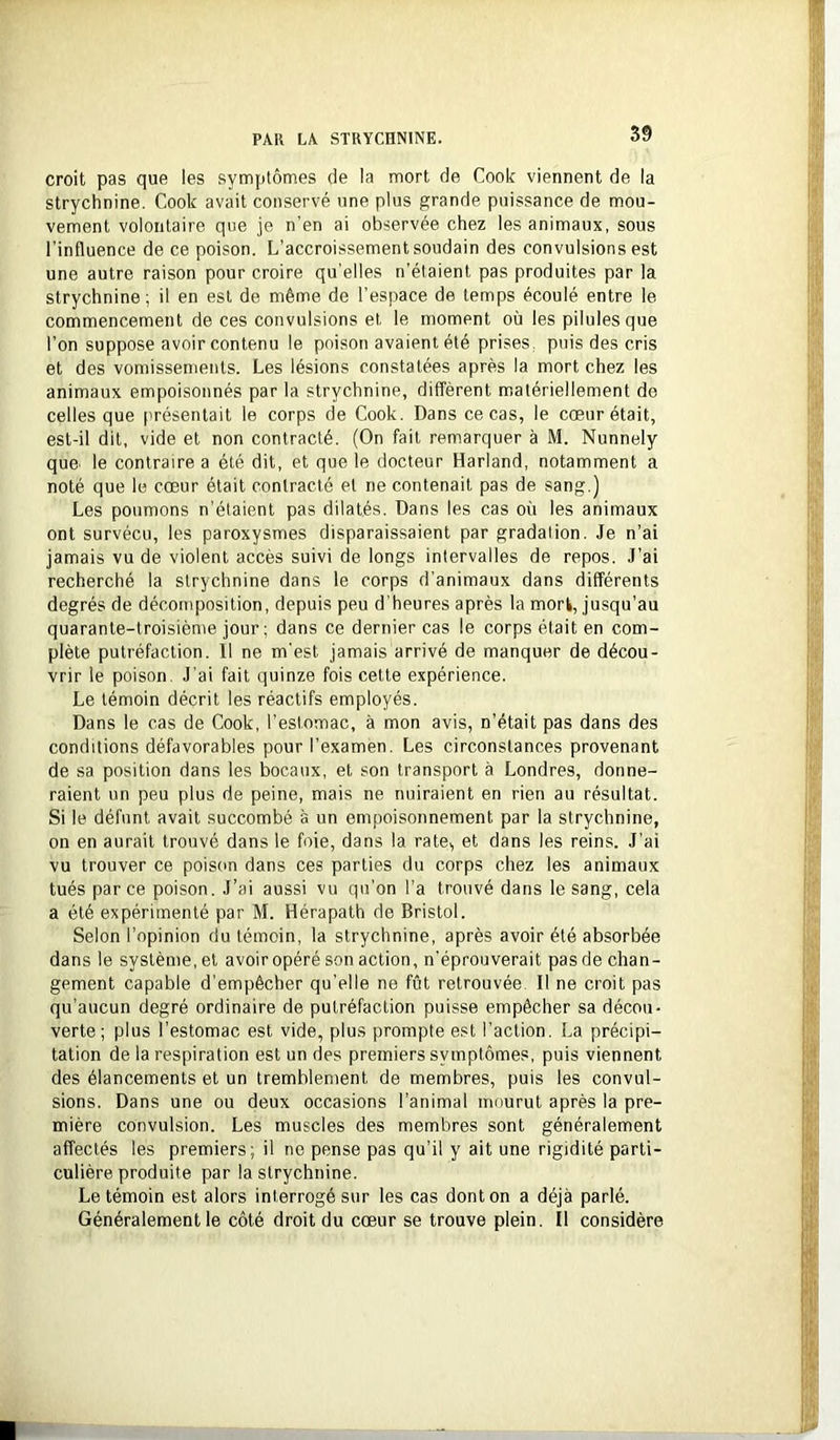 croit pas que les symptômes de la mort de Cook viennent de la strychnine. Cook avait conservé une plus grande puissance de mou- vement volontaire que je n’en ai observée chez les animaux, sous l’influence de ce poison. L’accroissement soudain des convulsions est une autre raison pour croire qu’elles n’étaient pas produites par la strychnine; il en est de même de l’espace de temps écoulé entre le commencement de ces convulsions et le moment où les pilules que l’on suppose avoir contenu le poison avaient été prises, puis des cris et des vomissements. Les lésions constatées après la mort chez les animaux empoisonnés par la strychnine, diffèrent matériellement de celles que présentait le corps de Cook. Dans ce cas, le cœur était, est-il dit, vide et non contracté. (On fait remarquer à M. Nunnely quC' le contraire a été dit, et que le docteur Harland, notamment a noté que le cœur était contracté et ne contenait pas de sang.) Les poumons n’étaient pas dilatés. Dans les cas où les animaux ont survécu, les paroxysmes disparaissaient par gradation. Je n’ai jamais vu de violent accès suivi de longs intervalles de repos. J’ai recherché la strychnine dans le corps d’animaux dans différents degrés de décomposition, depuis peu d’heures après la mork, jusqu’au quarante-troisième jour; dans ce dernier cas le corps était en com- plète putréfaction. Il ne m'est jamais arrivé de manquer de décou- vrir le poison. J’ai fait quinze fois cette expérience. Le témoin décrit les réactifs employés. Dans le cas de Cook, l’estomac, à mon avis, n’était pas dans des conditions défavorables pour l’examen. Les circonstances provenant de sa position dans les bocaux, et son transport à Londres, donne- raient un peu plus de peine, mais ne nuiraient en rien au résultat. Si le défunt avait succombé a un empoisonnement par la strychnine, on en aurait trouvé dans le foie, dans la rate, et dans les reins. J’ai vu trouver ce poison dans ces parties du corps chez les animaux tués par ce poison. J’ai aussi vu qu’on l’a trouvé dans le sang, cela a été expérimenté par M. Hérapath de Bristol. Selon l’opinion du témoin, la strychnine, après avoir été absorbée dans le système, et avoiropéré son action, n’éprouverait pasde chan- gement capable d’empêcher qu’elle ne fût retrouvée II ne croit pas qu’aucun degré ordinaire de putréfaction puisse empêcher sa décou- verte ; plus l’estomac est vide, plus prompte est l’action. La précipi- tation de la respiration est un des premiers symptômes, puis viennent des élancements et un tremblement de membres, puis les convul- sions. Dans une ou deux occasions l’animal mourut après la pre- mière convulsion. Les muscles des membres sont généralement affectés les premiers; il ne pense pas qu’il y ait une rigidité parti- culière produite par la strychnine. Le témoin est alors interrogé sur les cas dont on a déjà parlé. Généralement le côté droit du cœur se trouve plein. Il considère