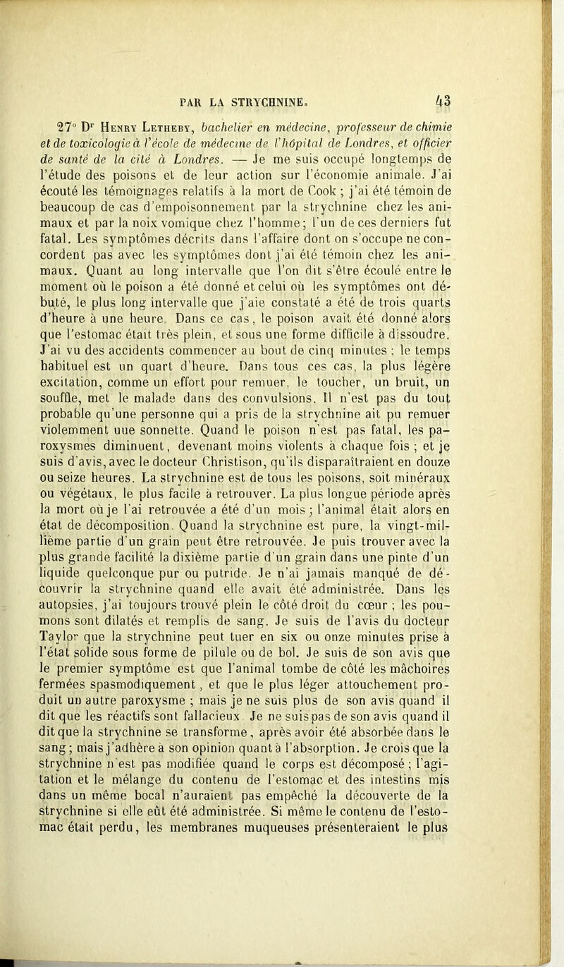 27“ D‘‘ Henry Letheby, bachelier en médecine, professeur de chimie et de toxicologie à l'école de médecine de l'hôpital de Londres, et officier de santé de la cité à Londres. — Je me suis occupé longtemps de l’étude des poisons et de leur action sur l’économie animale. J'ai écouté les témoignages relatifs à la mort de Cook ; j’ai été témoin de beaucoup de cas d’empoisonnement par la strychnine chez les ani- maux et par la noix vomique chez l’homme; l'un de ces derniers fut fatal. Les symptômes décrits dans l’affaire dont on s’occupe ne con- cordent pas avec les symptômes dont j’ai été témoin chez les ani- maux. Quant au long intervalle que l’on dit s’êlre écoulé entre le moment où le poison a été donné et celui où les symptômes ont dé- buté, le plus long intervalle que j’aie constaté a été de trois quarts d’heure à une heure. Dans ce cas, le poison avait été donné alors que l’estomac était très plein, et sous une forme difficile à dissoudre. J’ai vu des accidents commencer au bout de cinq minutes ; le temps habituel est un quart d’heure. Dans tous ces cas, la plus légère excitation, comme un effort pour remuer, le toucher, un bruit, un souffle, met le malade dans des convulsions. 11 n’est pas du tout probable qu’une personne qui a pris de la strychnine ait pu remuer violemment uue sonnette. Quand le poison n’est pas fatal, les pa- roxysmes diminuent, devenant moins violents à chaque fois ; et je suis d'avis, avec le docteur Christison, qu'ils disparaîtraient en douze ou seize heures. La strychnine est de tous les poisons, soit minéraux ou végétaux, le plus facile à retrouver. La plus longue période après la mort où je l’ai retrouvée a été d’un mois; l’animal était alors en étal de décomposition. Quand la strychnine est pure, la vingt-mil- lième partie d'un grain peut être retrouvée. Je puis trouver avec la plus grande facilité la dixième partie d’un grain dans une pinte d’un liquide quelconque pur ou putride. Je n’ai jamais manqué de dé- couvrir la strychnine quand elle avait été administrée. Dans les autopsies, j’ai toujours trouvé plein le côté droit du cœur ; les pou- mons sont dilatés et remplis de sang. Je suis de l’avis du docteur Taylor que la strychnine peut tuer en six ou onze minutes prise à l’état solide sous forme de pilule ou de bol. Je suis de son avis que le premier symptôme est que l’animal tombe de côté les mâchoires fermées spasmodiquement, et que le plus léger attouchement pro- duit un autre paroxysme ; mais je ne suis plus de son avis quand il dit que les réactifs sont fallacieux Je ne suispas de son avis quand il dit que la strychnine se transforme, après avoir été absorbée dans le sang ; mais j’adhère à son opinion quant à l’absorption. Je crois que la strychnine n'est pas modifiée quand le corps est décomposé; l’agi- tation et le mélange du contenu de l’estomac et des intestins mis dans un même bocal n’auraient pas empêché la découverte de la strychnine si elle eût été administrée. Si même le contenu de l’esto- mac était perdu, les membranes muqueuses présenteraient le plus