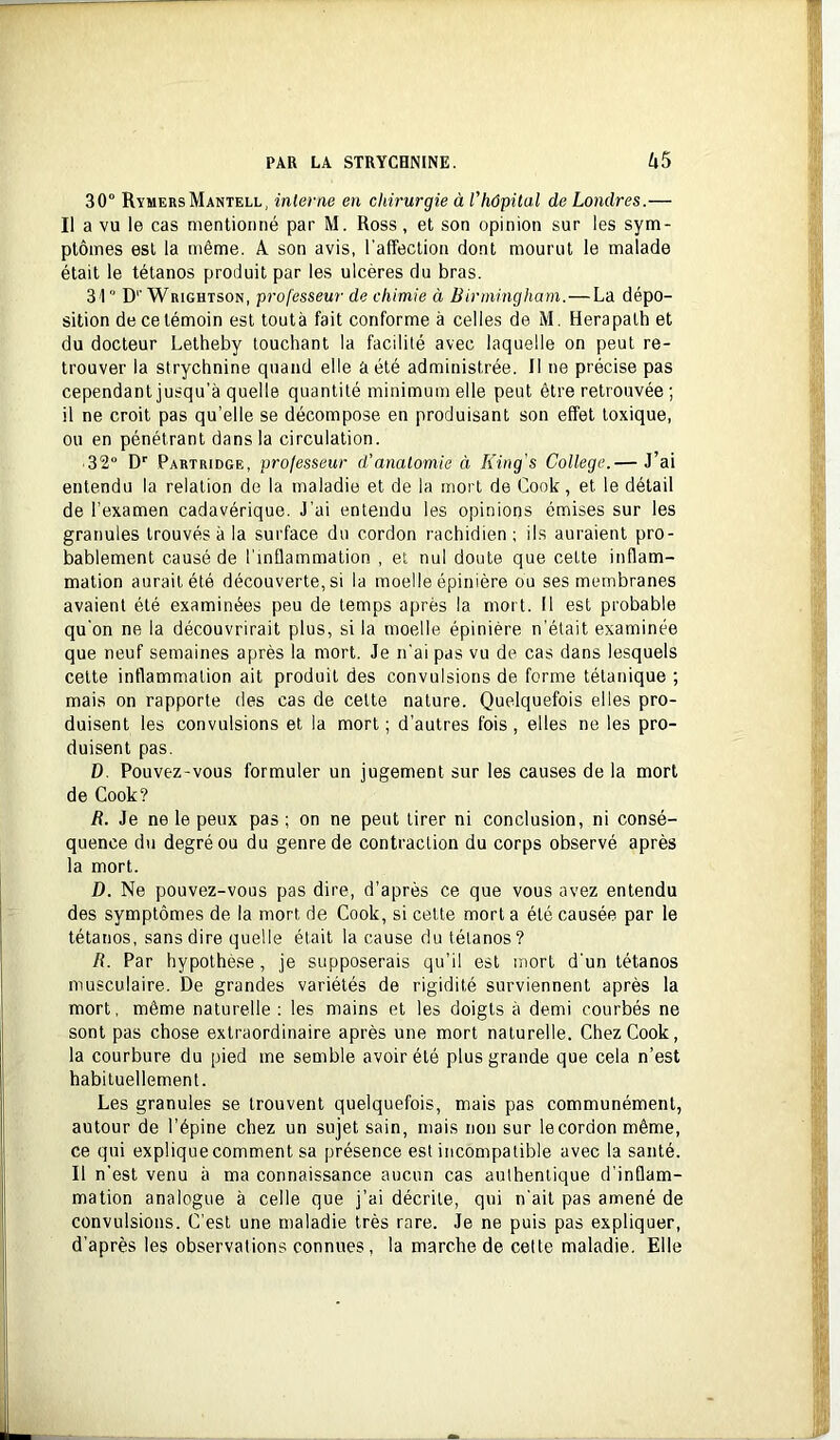 30° RymersMantell, inlevae en chirurgie à rhôpital de Londres.— Il a vu le cas mentionné par M. Ross , et son opinion sur les sym- ptômes est la même. A son avis, l’affection dont mourut le malade était le tétanos produit par les ulcères du bras. 31 D''Wrightson, professeur de chimie à Birmingham. — La dépo- sition de ce témoin est toutà fait conforme à celles de M. Herapalh et du docteur Letheby touchant la facilité avec laquelle on peut re- trouver la strychnine quand elle a été administrée. Il ne précise pas cependant jusqu’à quelle quantité minimum elle peut être retrouvée; il ne croit pas qu’elle se décompose en produisant son effet toxique, ou en pénétrant dans la circulation. ■ 32° D*’ Partridge, professeur d'anatomie à King's College.— J’ai entendu la relation de la maladie et de la mort de Cook, et le détail de l’examen cadavérique. J’ai entendu les opinions émises sur les granules trouvés à la surface du cordon rachidien; ils auraient pro- bablement causé de l’inflammation , et nul doute que cette inflam- mation aurait été découverte, si la moelle épinière ou ses membranes avaient été examinées peu de temps après la mort. Il est probable qu’on ne la découvrirait plus, si la moelle épinière n’était examinée que neuf semaines après la mort. Je n’ai pas vu de cas dans lesquels cette inflammation ait produit des convulsions de forme tétanique ; mais on rapporte des cas de cette nature. Quelquefois elles pro- duisent les convulsions et la mort ; d’autres fois , elles ne les pro- duisent pas. D. Pouvez-vous formuler un jugement sur les causes de la mort de Cook? R. Je ne le peux pas ; on ne peut tirer ni conclusion, ni consé- quence du degré ou du genre de contraction du corps observé après la mort. D. Ne pouvez-vous pas dire, d’après ce que vous avez entendu des symptômes de la mort de Cook, si celte mort a été causée par le tétanos, sans dire quelle était la cause du tétanos? R. Par hypolhè.se, je supposerais qu’il est mort d'un tétanos musculaire. De grandes variétés de rigidité surviennent après la mort, même naturelle : les mains et les doigts à demi courbés ne sont pas chose extraordinaire après une mort naturelle. Chez Cook, la courbure du pied me semble avoir été plus grande que cela n’est habituellement. Les granules se trouvent quelquefois, mais pas communément, autour de l’épine chez un sujet sain, mais non sur le cordon même, ce qui explique comment sa présence est incompatible avec la santé. Il n’est venu à ma connaissance aucun cas authentique d’inflam- mation analogue à celle que j’ai décrite, qui n’ait pas amené de convulsions. C’est une maladie très rare. Je ne puis pas expliquer, d’après les observations connues, la marche de celte maladie. Elle