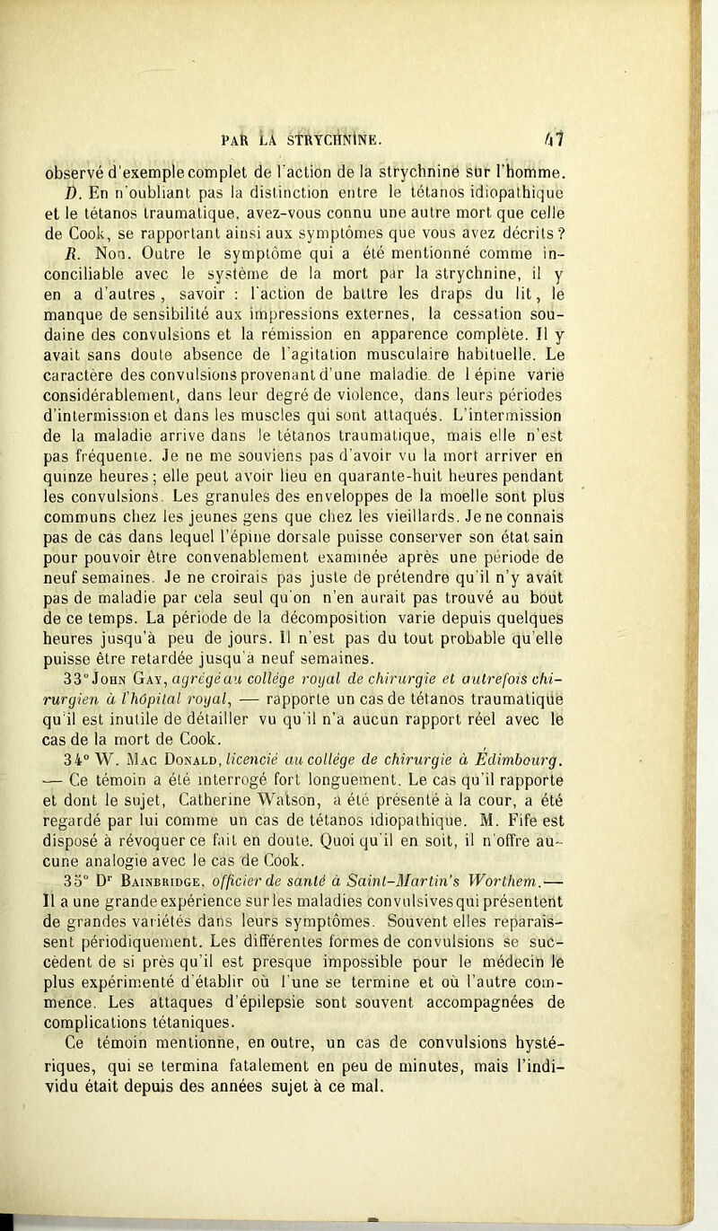 observé d’exemple complet de l'action de la strychnine sur l'homme. D. En n'oubliant pas la distinction entre le tétanos idiopathique et le tétanos traumatique, avez-vous connu une autre mort que celle de Cook, se rapportant ainsi aux symptômes que vous avez décrits? R. Non. Outre le symptôme qui a été mentionné comme in- conciliable avec le système de la mort par la strychnine, il y en a d’autres, savoir : l'action de battre les draps du lit, le manque de sensibilité aux impressions externes, la cessation sou- daine des convulsions et la rémission en apparence complète. Il y avait sans doute absence de l’agitation musculaire habituelle. Le caractère des convulsions provenant d’une maladie de 1 épine varie considérablement, dans leur degré de violence, dans leurs périodes d’intermission et dans les muscles qui sont attaqués. L’intermission de la maladie arrive dans le tétanos traumatique, mais elle n’est pas fréquente. Je ne me souviens pas d’avoir vu la mort arriver en quinze heures; elle peut avoir lieu en quarante-huit heures pendant les convulsions. Les granules des enveloppes de la moelle sont plus communs chez les jeunes gens que chez les vieillards. Je ne connais pas de cas dans lequel l’épine dorsale puisse conserver son état sain pour pouvoir être convenablement examinée après une période de neuf semaines. Je ne croirais pas juste de prétendre qu’il n’y avait pas de maladie par cela seul qu'on n’en aurait pas trouvé au bout de ce temps. La période de la décomposition varie depuis quelques heures jusqu’à peu de jours. Il n’est pas du tout probable qu’elle puisse être retardée jusqu'à neuf semaines. 33° John Gay, agrégé au collège rogal de chirurgie et autrefois chi- rurgien à l’hôpital royal, — rapporte un cas de tétanos traumatique qu’il est inutile de détailler vu qu'il n’a aucun rapport réel avec le cas de la mort de Cook. 34° W. Mac Donald,/iceno'e au collège de chirurgie à Edimbourg. — Ce témoin a été interrogé fort longuement. Le cas qu'il rapporte et dont le sujet, Catherine ’Watson, a été présenté à la cour, a été regardé par lui comme un cas de tétanos idiopathique. M. Fife est disposé à révoquer ce fait en doute. Quoiqu'il en soit, il n'offre au- cune analogie avec le cas de Cook. 33° D’’ Bainbridge, officier de santé à Saint-Martin's Worthem.— Il a une grande expérience sur les maladies convulsivesqui présentent de grandes variétés dans leurs symptômes. Souvent elles reparais- sent périodiquement. Les différentes formes de convulsions se suc- cèdent de si près qu’il est presque impossible pour le médecin le plus expérimenté d'établir où l'une se termine et où l’autre com- mence. Les attaques d’épilepsie sont souvent accompagnées de complications tétaniques. Ce témoin mentionne, en outre, un cas de convulsions hysté- riques, qui se termina fatalement en peu de minutes, mais l’indi- vidu était depuis des années sujet à ce mal.