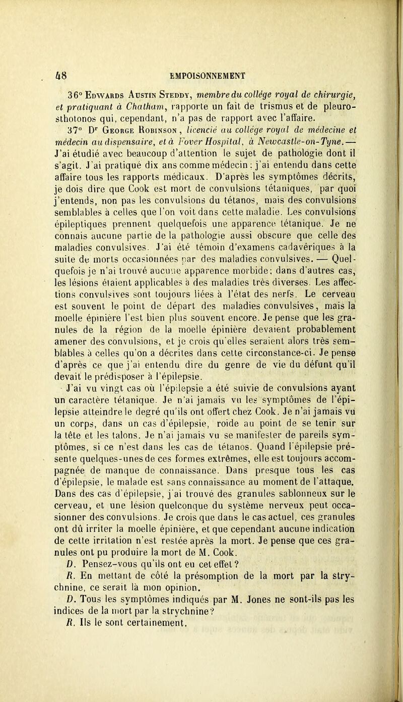 36° Edwards Atstin Steddy, membre du collège royal de chirurgie, et pratiquant à Chatham, rapporte un fait de trismus et de pleuro- sthotonos qui, cependant, n’a pas de rapport avec l’affaire. 37° D'' George Robinson, licencié au collège royal de médecine et médecin au dispensaire, et à Fover Hospilal, à Newcastle-on-Tyne.— J’ai étudié avec beaucoup d’attention le sujet de pathologie dont il s’agit. J’ai pratiqué dix ans comme médecin ; j'ai entendu dans cette affaire tous les rapports médicaux. D'après les symptômes décrits, je dois dire que Cook est mort de convulsions tétaniques, par quoi j’entends, non pas les convulsions du tétanos, mais des convulsions semblables à celles que l’on voit dans cette maladie. Les convulsions épileptiques prennent quelquefois une apparence tétanique. Je ne connais aucune partie de la pathologie aussi obscure que celle des maladies convulsives. J'ai été témoin d’examens cadavériques à la suite de morts occasionnées par des maladies convulsives. — Quel- quefois je n’ai trouvé aucuue apparence morbide; dans d'autres cas, les lésions étaient applicables à des maladies très diverses. Les affec- tions convulsives sont toujours liées à l’état des nerfs. Le cerveau est souvent le point de départ des maladies convulsives, mais la moelle épinière l'est bien plus souvent encore. Je pense que les gra- nules de la région de la moelle épinière devaient probablement amener des convulsions, et je crois qu'elles seraient alors très sem- blables à celles qu’on a décrites dans cette circonstance-ci. Je pense d'après ce que j’ai entendu dire du genre de vie du défunt qu'il devait le prédisposer à l’épilepsie. J’ai vu vingt cas où l’épilepsie a été suivie de convulsions ayant un caractère tétanique. Je n’ai jamais vu les symptômes de l’épi- lepsie atteindre le degré qu'ils ont offert chez Cook. Je n’ai jamais vu un corps, dans un cas d’épilepsie, roide au point de se tenir sur la tête et les talons. Je n’ai jamais vu se manifester de pareils sym- ptômes, si ce n’est dans les cas de tétanos. Quand l'épilepsie pré- sente quelques-unes de ces formes extrêmes, elle est toujours accom- pagnée de manque de connaissance. Dans presque tous les cas d’épilepsie, le malade est sans connaissance au moment de l’attaque. Dans des cas d’épilepsie, j’ai trouvé des granules sablonneux sur le cerveau, et une lésion quelconque du système nerveux peut occa- sionner des convulsions. Je crois que dans le cas actuel, ces granules ont dû irriter la moelle épinière, et que cependant aucune indication de cette irritation n’est restée après la mort. Je pense que ces gra- nules ont pu produire la mort de M. Cook. D. Pensez-vous qu’ils ont eu cet effet? R. En mettant de côté la présomption de la mort par la stry- chnine, ce serait là mon opinion. D. Tous les symptômes indiqués par M. Jones ne sont-ils pas les indices de la mort par la strychnine? R. Ils le sont certainement.