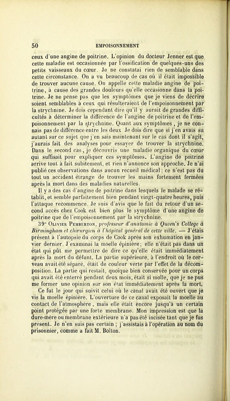 ceux d’une angine de poitrine. L'opinion du docteur Jenner est que cette maladie est occasionnée par l’ossification de quelques-uns des petits vaisseaux du cœur. Je ne constatai rien de semblable dans cette circonstance. On a vu beaucoup de cas où il était impossible de trouver aucune cause. On appelle celte maladie angine de poi- trine, à cause des grandes douleurs qu’elle occasionne dans la poi- trine. Je ne pense pas que les symptômes que je viens de décrire soient semblables à ceux qui résulteraient de l’empoisonnement par la strychnine. Je dois cependant dire qu'il y aurait de grandes diffi- cultés à déterminer la différence de l’angine de poitrine et de l’em- poisonnement par la s^trychnine. Quant aux symptômes , je ne con- nais pas de différence entre les deux. Je dois dire que si j’en avais su autant sur ce sujet que j'en sais maintenant sur le cas dont il s’agit, j’aurais fait des analyses pour essayer de trouver la strychnine. Dans le second cas, je découvris une maladie organique du cœur qui suffisait pour expliquer ces symptômes. L’angine de poitrine arrive tout à fait subitement, et rien n’annonce son approche. Je n’ai publié ces observations dans aucun recueil médical; ce n'est pas du tout un accident étrange de trouver les mains fortement fermées après la mort dans des maladies naturelles. Il y a des cas d’angine de poitrine dans lesquels le malade se ré- tablit, et semble parfaitement bien pendant vingt-quatre heures, puis l’attaque recommence. Je suis d’avis que le fait du retour d'un se- cond accès chez Cook est bien plus le symptôme d’une angine de poitrine que de l’empoisonnement par la strychnine. 39 Olivier Pemberton, professeur d'anatomie à Queen’s College à Birmingham et chirurgien à l'hôpital général de cette ville. — J’étais présent à l’autopsie du corps de Cook après son exhumation en jan- vier dernier. J’examinai la moelle épinière; elle n’était pas dans un état qui pût me permettre de dire ce qu’elle était immédiatement après la mort du défunt. La partie supérieure, à l’endroit où le cer- veau avaitété séparé, était de couleur verte par l’effet de la décom- position. La partie qui restait, quoique bien conservée pour un corps qui avait été enterré pendant deux mois, était si molle, que je ne pus me former une opinion sur son état immédiatement après la mort. Ce fut le jour qui suivit celui où le canal avait été ouvert que je vis la moelle épinière. L’ouverture de ce canal exposait la moelle au contact de l’atmosphère, mais elle était encore jusqu’à un certain point protégée par une forte membrane. Mon impression est que la dure-mère ou membrane extérieure n’a pas été incisée tant que je fus présent. Je n’en suis pas certain ; j’assistais à l’opération au nom du prisonnier, comme a fait M. Bolton.