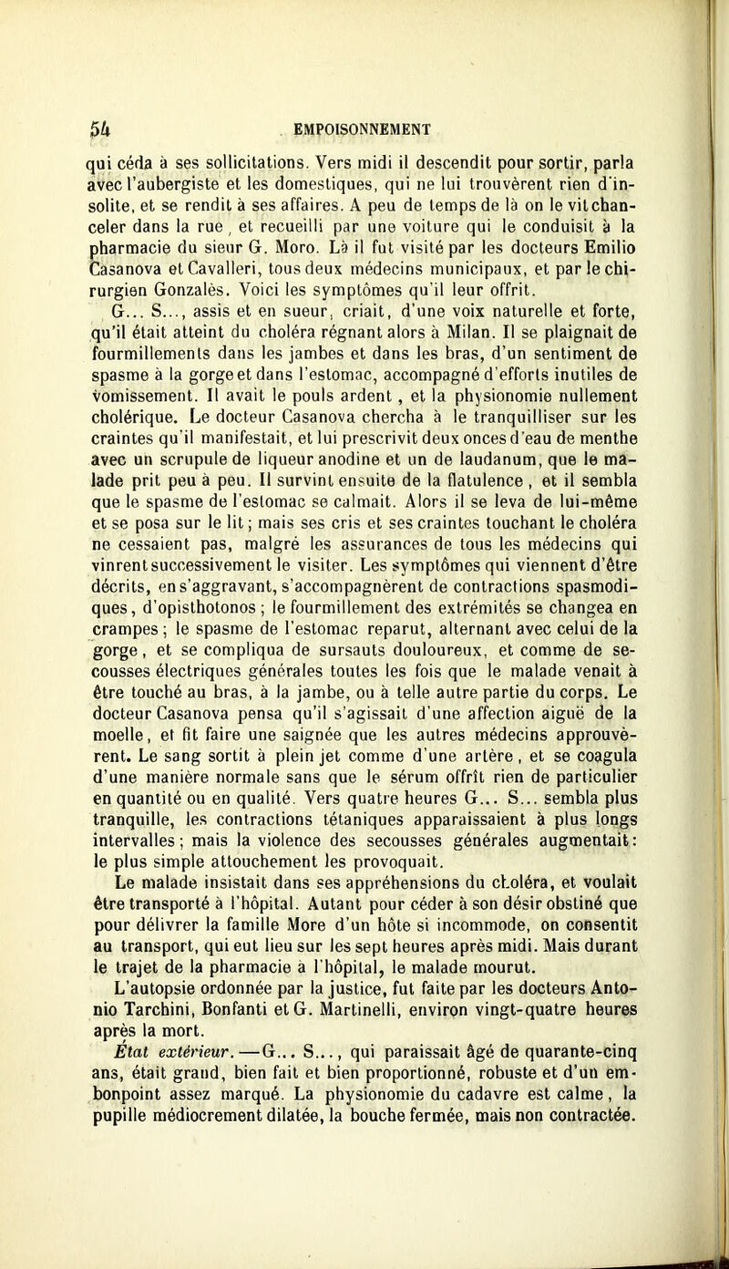 qui céda à ses sollicitations. Vers midi il descendit pour sortir, parla avec l’aubergiste et les domestiques, qui ne lui trouvèrent rien d'in- solite, et se rendit à ses affaires. A peu de temps de là on le vit chan- celer dans la rue, et recueilli par une voilure qui le conduisit à la pharmacie du sieur G. Moro. Là il fut visité par les docteurs Emilio Casanova etCavalleri, tous deux médecins municipaux, et par le chi- rurgien Gonzalès. Voici les symptômes qu’il leur offrit. G... S..., assis et en sueur, criait, d’une voix naturelle et forte, qu’il était atteint du choléra régnant alors à Milan. Il se plaignait de fourmillements dans les jambes et dans les bras, d’un sentiment de spasme à la gorge et dans l’estomac, accompagné d'efforts inutiles de vomissement. Il avait le pouls ardent , et la physionomie nullement cholérique. Le docteur Casanova chercha à le tranquilliser sur les craintes qu’il manifestait, et lui prescrivit deux onces d’eau de menthe avec un scrupule de liqueur anodine et un de laudanum, que le ma- lade prit peu à peu. Il survint ensuite de la flatulence , et il sembla que le spasme de l’estomac se calmait. Alors il se leva de lui-même et se posa sur le lit ; mais ses cris et ses craintes touchant le choléra ne cessaient pas, malgré les assurances de tous les médecins qui vinrent successivement le visiter. Les symptômes qui viennent d’être décrits, en s’aggravant, s’accompagnèrent de contractions spasmodi- ques, d’opislhotonos ; le fourmillement des extrémités se changea en crampes; le spasme de l’estomac reparut, alternant avec celui de la gorge, et se compliqua de sursauts douloureux, et comme de se- cousses électriques générales toutes les fois que le malade venait à être touché au bras, à la jambe, ou à telle autre partie du corps. Le docteur Casanova pensa qu’il s’agissait d’une affection aiguë de la moelle, et fit faire une saignée que les autres médecins approuvè- rent. Le sang sortit à plein jet comme d’une artère, et se coagula d’une manière normale sans que le sérum offrît rien de particulier en quantité ou en qualité. Vers quatre heures G... S... sembla plus tranquille, les contractions tétaniques apparaissaient à plus longs intervalles ; mais la violence des secousses générales augmentait : le plus simple attouchement les provoquait. Le malade insistait dans ses appréhensions du choléra, et voulait être transporté à l’hôpital. Autant pour céder à son désir obstiné que pour délivrer la famille More d’un hôte si incommode, on consentit au transport, qui eut lieu sur les sept heures après midi. Mais durant le trajet de la pharmacie à l’hôpital, le malade mourut. L’autopsie ordonnée par la justice, fut faite par les docteurs Anto- nio Tarchini, Bonfanti et G. Martinelli, environ vingt-quatre heures après la mort. Etat extérieur.—G... S..., qui paraissait âgé de quarante-cinq ans, était grand, bien fait et bien proportionné, robuste et d’un em- bonpoint assez marqué. La physionomie du cadavre est calme, la pupille médiocrement dilatée, la bouche fermée, mais non contractée.