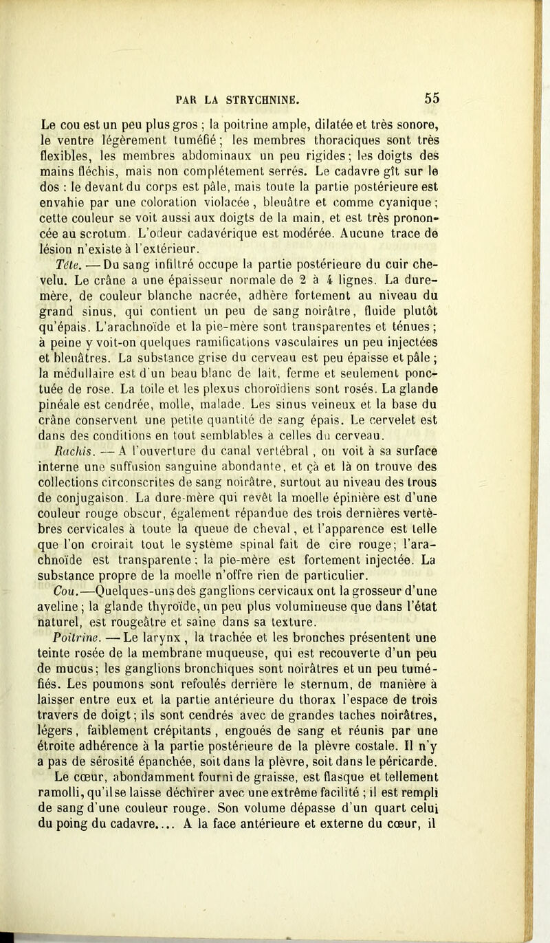 Le cou est un peu plus gros ; la poitrine ample, dilatée et très sonore, le ventre légèrement tuméfié; les membres thoraciques sont très flexibles, les membres abdominaux un peu rigides ; les doigts des mains fléchis, mais non complètement serrés. Le cadavre gît sur le dos : le devant du corps est pâle, mais toute la partie postérieure est envahie par une coloration violacée, bleuâtre et comme cyanique ; cette couleur se voit aussi aux doigts de la main, et est très pronon- cée au scrotum. L’odeur cadavérique est modérée. Aucune trace de lésion n’existe à l'extérieur. Tôle. —Du sang infiltré occupe la partie postérieure du cuir che- velu. Le crâne a une épaisseur normale de 2 à 4 lignes. La dure- mère, de couleur blanche nacrée, adhère fortement au niveau du grand sinus, qui contient un peu de sang noirâtre, fluide plutôt qu’épais. L’arachnoïde et la pie-mère sont transparentes et ténues; à peine y voit-on quelques ramifications vasculaires un peu injectées et bleuâtres. La substance grise du cerveau est peu épaisse et pâle; la médullaire est d'un beau blanc de lait, ferme et seulement ponc- tuée de rose. La toile et les plexus choroidiens sont rosés. La glande pinéale est cendrée, molle, malade. Les sinus veineux et la base du crâne conservent une petite quantité de sang épais. Le cervelet est dans des conditions en tout semblables à celles du cerveau. Rachis. —A l’ouverture du canal vertébral , on voit à sa surface interne une suffusion sanguine abondante, et ça et là on trouve des collections circonscrites de sang noirâtre, surtout au niveau des trous de conjugaison. La dure-mère qui revêt la moelle épinière est d’une couleur rouge obscur, également répandue des trois dernières vertè- bres cervicales à toute la queue de cheval, et l’apparence est telle que l’on croirait tout le système spinal fait de cire rouge; l’ara- chno’ide est transparente; la pie-mère est fortement injectée. La substance propre de la moelle n’offre rien de particulier. Cou.—Quelques-uns des ganglions cervicaux ont la grosseur d’une aveline ; la glande thyroïde, un peu plus volumineuse que dans l’état naturel, est rougeâtre et saine dans sa texture. Poürine. —Le larynx , la trachée et les bronches présentent une teinte rosée de la membrane muqueuse, qui est recouverte d’un peu de mucus; les ganglions bronchiques sont noirâtres et un peu tumé- fiés. Les poumons sont refoulés derrière le sternum, de manière à laisser entre eux et la partie antérieure du thorax l’espace de trois travers de doigt ; ils sont cendrés avec de grandes taches noirâtres, légers, faiblement crépitants , engoués de sang et réunis par une étroite adhérence à la partie postérieure de la plèvre costale. Il n’y a pas de sérosité épanchée, soit dans la plèvre, soit dans le péricarde. Le cœur, abondamment fourni de graisse, est flasque et tellement ramolli, qu’ilse laisse déchirer avec uneextrême facilité ; il est rempli de sang d’une couleur rouge. Son volume dépasse d’un quart celui du poing du cadavre A la face antérieure et externe du cœur, il