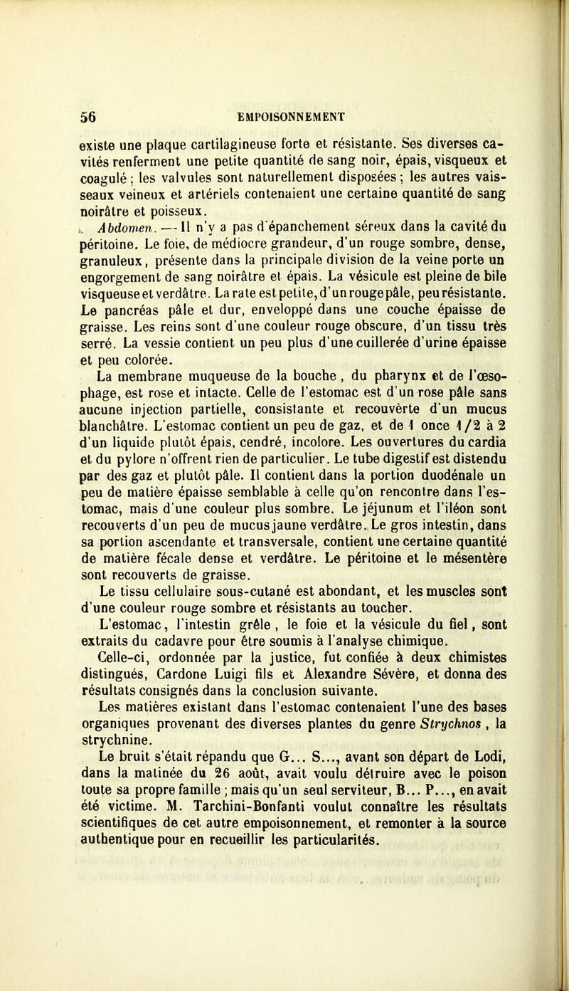 existe une plaque cartilagineuse forte et résistante. Ses diverses ca- vités renferment une petite quantité de sang noir, épais, visqueux et coagulé; les valvules sont naturellement disposées; les autres vais- seaux veineux et artériels contenaient une certaine quantité de sang noirâtre et poisseux. Abdomen. --Il n’y a pas d'épanchement séreux dans la cavité du péritoine. Le foie, de médiocre grandeur, d'un rouge sombre, dense, granuleux, présente dans la principale division de la veine porte un engorgement de sang noirâtre et épais. La vésicule est pleine de bile visqueuse et verdâtre. La rate est petite, d’un rouge pâle, peu résistante. Le pancréas pâle et dur, enveloppé dans une couche épaisse de graisse. Les reins sont d’une couleur rouge obscure, d’un tissu très serré. La vessie contient un peu plus d’une cuillerée d’urine épaisse et peu colorée. La membrane muqueuse de la bouche , du pharynx et de l’œso- phage, est rose et intacte. Celle de l’estomac est d’un rose pâle sans aucune injection partielle, consistante et recouvèrte d’un mucus blanchâtre. L’estomac contient un peu de gaz, et de 1 once 1/2 à 2 d’un liquide plutôt épais, cendré, incolore. Les ouvertures du cardia et du pylore n’offrent rien de particulier. Le tube digestif est distendu par des gaz et plutôt pâle. Il contient dans la portion duodénale un peu de matière épaisse semblable à celle qu’on rencontre dans l’es- tomac, mais d’une couleur plus sombre. Le jéjunum et l’iléon sont recouverts d’un peu de mucusjaune verdâtre. Le gros intestin, dans sa portion ascendante et transversale, contient une certaine quantité de matière fécale dense et verdâtre. Le péritoine et le mésentère sont recouverts de graisse. Le tissu cellulaire sous-cutané est abondant, et les muscles sont d’une couleur rouge sombre et résistants au toucher. L’estomac, l’intestin grêle, le foie et la vésicule du fiel, sont extraits du cadavre pour être soumis à l’analyse chimique. Celle-ci, ordonnée par la justice, fut confiée à deux chimistes distingués, Cardone Luigi fils et Alexandre Sévère, et donna des résultats consignés dans la conclusion suivante. Les matières existant dans l’estomac contenaient l’une des bases organiques provenant des diverses plantes du genre Sirychnos , la strychnine. Le bruit s’était répandu que G... S..., avant son départ de Lodi, dans la matinée du 26 août, avait voulu détruire avec le poison toute sa propre famille ; mais qu’un seul serviteur. B... P,.., en avait été victime. M. Tarchini-Bonfanti voulut connaître les résultats scientifiques de cet autre empoisonnement, et remonter à la source authentique pour en recueillir les particularités.