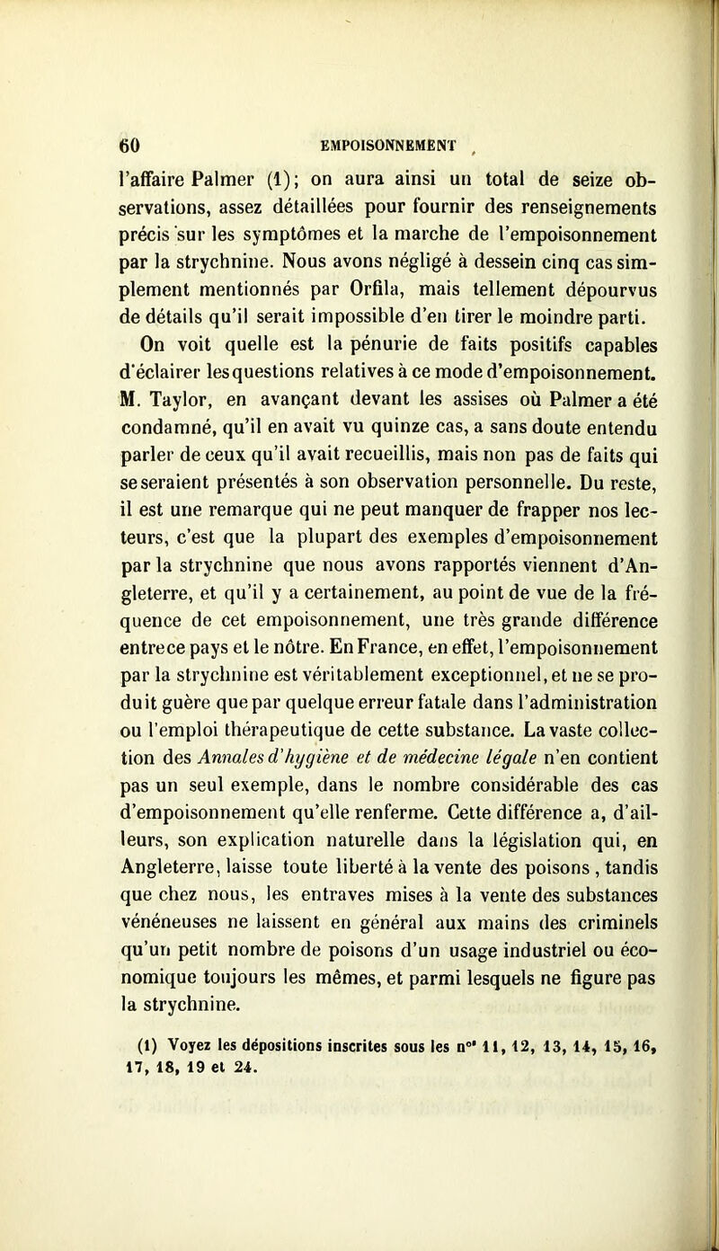 l’affaire Palmer (1) ; on aura ainsi un total de seize ob- servations, assez détaillées pour fournir des renseignements précis sur les symptômes et la marche de l’empoisonnement par la strychnine. Nous avons négligé à dessein cinq cas sim- plement mentionnés par Orfila, mais tellement dépourvus de détails qu’il serait impossible d’en tirer le moindre parti. On voit quelle est la pénurie de faits positifs capables d'éclairer les questions relatives à ce mode d’empoisonnement. M. Taylor, en avançant devant les assises où Palmer a été condamné, qu’il en avait vu quinze cas, a sans doute entendu parler de ceux qu’il avait recueillis, mais non pas de faits qui se seraient présentés à son observation personnelle. Du reste, il est une remarque qui ne peut manquer de frapper nos lec- teurs, c’est que la plupart des exemples d’empoisonnement par la strychnine que nous avons rapportés viennent d’An- gleterre, et qu’il y a certainement, au point de vue de la fré- quence de cet empoisonnement, une très grande différence entrece pays et le nôtre. En France, en effet, l’empoisonnement par la strychnine est véritablement exceptionnel, et ne se pro- duit guère que par quelque erreur fatale dans l’administration ou l'emploi thérapeutique de cette substance. La vaste collec- tion des Annales d’hygiène et de médecine légale n’en contient pas un seul exemple, dans le nombre considérable des cas d’empoisonnement qu’elle renferme. Cette différence a, d’ail- leurs, son explication naturelle dans la législation qui, en Angleterre, laisse toute liberté à la vente des poisons , tandis que chez nous, les entraves mises à la vente des substances vénéneuses ne laissent en général aux mains des criminels qu’un petit nombre de poisons d’un usage industriel ou éco- nomique toujours les mêmes, et parmi lesquels ne figure pas la strychnine. (1) Voyez les dépositions inscrites sous les n°* 11,12, 13, 14, 15, 16, 17, 18, 19 et 24.