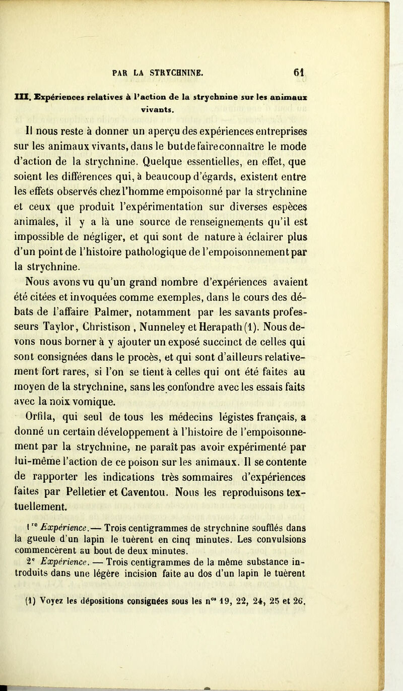 111. Expériences relatives à l’action de la strychnine sur les animaux vivants. Il nous reste à donner un aperçu des expériences entreprises sur les animaux vivants, dans le butdetaireconnaître le mode d’action de la strychnine. Quelque essentielles, en effet, que soient les différences qui, à beaucoup d’égards, existent entre les effets observés chez l’homme empoisonné par la strychnine et ceux que produit l’expérimentation sur diverses espèces animales, il y a là une source de renseignements qu’il est impossible de négliger, et qui sont de nature à éclairer plus d’un point de l’histoire pathologique de l’empoisonnement par la strychnine. Nous avons vu qu’un grand nombre d’expériences avaient été citées et invoquées comme exemples, dans le cours des dé- bats de l’affaire Palmer, notamment par les savants profes- seurs Taylor, Christison , Nunneley etHerapath(l). Nous de- vons nous borner à y ajouter un exposé succinct de celles qui sont consignées dans le procès, et qui sont d’ailleurs relative- ment fort rares, si l’on se tient à celles qui ont été faites au moyen de la strychnine, sans les confondre avec les essais faits avec la noix vomique. Ortila, qui seul de tous les médecins légistes français, a donné un certain développement à l’histoire de l’empoisonne- ment par la strychnine, ne paraît pas avoir expérimenté par lui-même l’action de ce poison sur les animaux. Il se contente de rapporter les indications très sommaires d’expériences faites par Pelletier et Caventou. Nous les reproduisons tex- tuellement. 1 Expérience.— Trois centigrammes de strychnine soufflés dans la gueule d’un lapin le tuèrent en cinq minutes. Les convulsions commencèrent au bout de deux minutes. 2' Expérience. — Trois centigrammes de la même substance in- troduits dans une légère incision faite au dos d’un lapin le tuèrent [i) Voyez les dépositions consignées sous les n“* 19, 22, 24, 25 et 26.