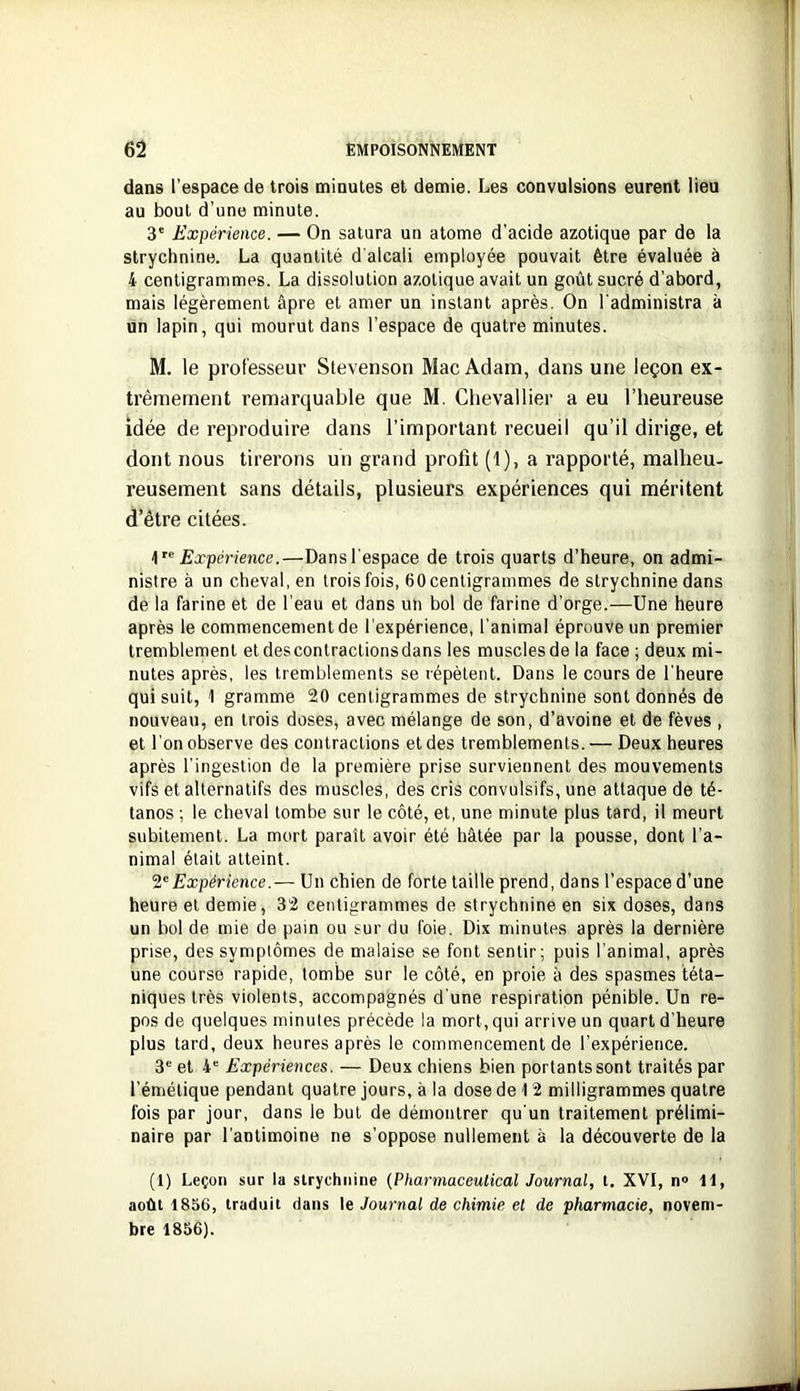 dans l’espace de trois minutes et demie. Les convulsions eurent lieu au bout d’une minute. 3' Expérience. — On satura un atome d’acide azotique par de la strychnine. La quantité d'alcali employée pouvait être évaluée à 4 centigrammes. La dissolution azotique avait un goût sucré d’abord, mais légèrement âpre et amer un instant après. On l'administra à tin lapin, qui mourut dans l’espace de quatre minutes. M. le professeur Stevenson Mac Adam, dans une leçon ex- trêmement remarquable que M. Chevallier a eu l’heureuse idée de reproduire dans l’important recueil qu’il dirige, et dont nous tirerons un grand profit (1), a rapporté, malheu- reusement sans détails, plusieurs expériences qui méritent d’être citées. 4” Expérience.—Dansl'espace de trois quarts d’heure, on admi- nistre à un cheval, en trois fois, 60 centigrammes de strychnine dans de la farine et de l’eau et dans un bol de farine d’orge.—Une heure après le commencement de l’expérience, l'animal éprouve un premier tremblement etdescontractionsdans les muscles de la face ; deux mi- nutes après, les tremblements se répètent. Dans le cours de l'heure qui suit, 1 gramme 20 centigrammes de strychnine sont donnés de nouveau, en trois doses, avec mélange de son, d’avoine et de fèves , et l'on observe des contractions et des tremblements. — Deux heures après l'ingestion de la première prise surviennent des mouvements vifs et alternatifs des muscles, des cris convulsifs, une attaque de té- tanos ; le cheval tombe sur le côté, et, une minute plus tard, il meurt subitement. La mort paraît avoir été hâtée par la pousse, dont l’a- nimal était atteint. 2^Expérience.— Un chien de forte taille prend, dans l’espace d’une heure et demie, 32 centigrammes de strychnine en six doses, dans un bol de mie de pain ou sur du foie. Dix minutes après la dernière prise, des symptômes de malaise se font sentir; puis l'animal, après une course rapide, tombe sur le côté, en proie à des spasmes téta- niques très violents, accompagnés d'une respiration pénible. Un re- pos de quelques minutes précède la mort, qui arrive un quart d'heure plus tard, deux heures après le commencement de l’expérience. 3“ et 4“ Expériences. — Deux chiens bien portants sont traités par l’émétique pendant quatre jours, à la dose de 1 2 milligrammes quatre fois par jour, dans le but de démontrer qu'un traitement prélimi- naire par l'antimoine ne s’oppose nullement à la découverte de la (I) Leçon sur la strychnine (Pharmaceulical Journal, l. XVI, n» H, août 1836, traduit dans le Journal de chimie et de pharmacie, novem- bre 1836).