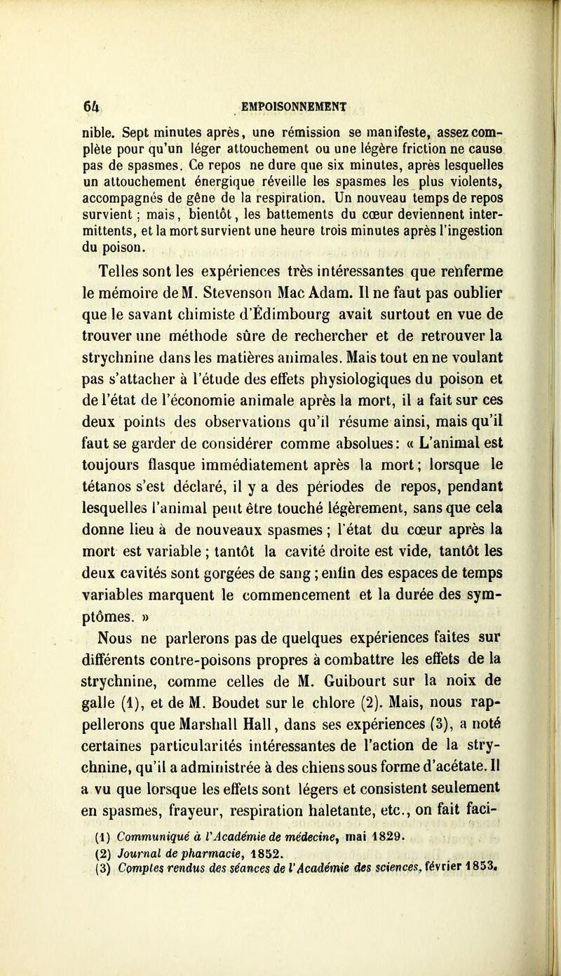 nible. Sept minutes après, une rémission se manifeste, assez com- plète pour qu’un léger attouchement ou une légère friction ne cause pas de spasmes. Ce repos ne dure que six minutes, après lesquelles un attouchement énergique réveille les spasmes les plus violents, accompagnés de gêne de la respiration. Un nouveau temps de repos survient ; mais, bientôt, les battements du cœur deviennent inter- mittents, et la mort survient une heure trois minutes après l’ingestion du poison. Telles sont les expériences très intéressantes que renferme le mémoire de M. Stevenson Mac Adam. Il ne faut pas oublier que le savant chimiste d’Edimbourg avait surtout en vue de trouver une méthode sûre de rechercher et de retrouver la strychnine dans les matières animales. Mais tout en ne voulant pas s’attacher à l’étude des effets physiologiques du poison et de l’état de l’économie animale après la mort, il a fait sur ces deux points des observations qu’il résume ainsi, mais qu’il faut se garder de considérer comme absolues: « L’animal est toujours flasque immédiatement après la mort; lorsque le tétanos s’est déclaré, il y a des périodes de repos, pendant lesquelles l’animal peut être touché légèrement, sans que cela donne lieu à de nouveaux spasmes ; l’état du cœur après la mort est variable ; tantôt la cavité droite est vide, tantôt les deux cavités sont gorgées de sang ; eniin des espaces de temps variables marquent le commencement et la durée des sym- ptômes. » Nous ne parlerons pas de quelques expériences faites sur différents contre-poisons propres à combattre les effets de la strychnine, comme celles de M. Guibourt sur la noix de galle (1), et de M. Boudet sur le chlore (2). Mais, nous rap- pellerons que Marshall Hall, dans ses expériences (3), a noté certaines particularités intéressantes de l’action de la stry- chnine, qu’il a administrée à des chiens sous forme d’acétate. Il a vu que lorsque les effets sont légers et consistent seulement en spasmes, frayeur, respiration haletante, etc., on fait faci- al) Communiqué à VAcadémie de médecine^ mai 1829. (2) Journal de pharmacie, (3) Comptes rendus des séances de l'Académie des sciences, février 1853,