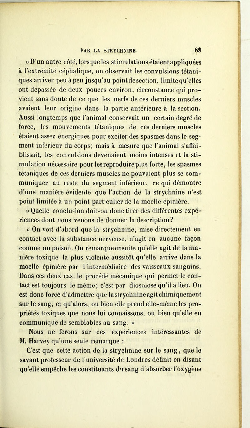 »D’un autre côté, lorsque les stimulations étaientappliquées à l’extrémité céphalique, on observait les convulsions tétani- ques arriver peu à peu jusqu’au pointdesection, limitequ’elles ont dépassée de deux pouces environ, circonstance qui pro- vient sans doute de ce que les nerfs de ces derniers muscles avaient leur origine dans la partie antérieure à la section. Aussi longtemps que l’animal conservait un certain degré de force, les mouvements tétaniques de ces derniers muscles étaient assez énergiques pour exciter des spasmes dans le seg- ment inférieur du corps; mais à mesure que l’animal s’affai- blissait, les convulsions devenaient moins intenses et la sti- mulation nécessaire pour les reproduire plus forte, les spasmes tétaniques de ces derniers muscles ne pouvaient plus se com- muniquer au reste du segment inférieur, ce qui démontre d’une manière évidente que l’action de la strychnine n’est point limitée à un point particulier de la moelle épinière. » Quelle conclusion doit-on donc tirer des différentes expé- riences dont nous venons de donner la description? » On voit d’abord que la strychnine, mise directement en contact avec la substance nerveuse, n’agit en aucune façon comme un poison. On remarque ensuite qu’elle agit de la ma- nière toxique la plus violente aussitôt qu’elle arrive dans la moelle épinière par l’intermédiaire des vaisseaux sanguins. Dans ces deux cas, 1e procédé mécanique qui permet le con- tact est toujours le même; c’est par diosmose qu’il a lieu. On est donc forcé d’admettre que lasirychriineagitchimiquement sur le sang, et qu’alors, ou bien elle prend elle-même les pro- priétés toxiques que nous lui connaissons, ou bien qu’elle en communique de semblables au sang. » Nous ne ferons sur ces expériences intéressantes de M. Harvey qu’une seule remarque : C’est que celte action de la strychnine sur le sang, que le savant professeur de l’université de Londres définit en disant qu’elle empêche les constituants du sang d’absorber l’oxygène