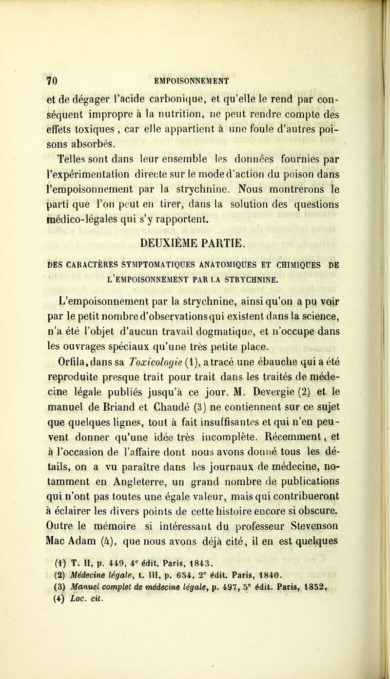 et de dégager l’acide carbonique, et qu’elle le rend par con- séquent impropre à la nutrition, ne peut rendre compte des effets toxiques , car elle appartient à une foule d’autres poi- sons absorbés. Telles sont dans leur ensemble les données fournies par l’expérimentation directe sur le mode d’action du poison dans l’empoisonnement par la strychnine. Nous montrerons le parti que l’on peut en tirer, dans la solution des questions médico-légales qui s’y rapportent. DEUXIÈME PARTIE. DES CARACTÈRES SYMPTOMATIQUES ANATOMIQUES ET CHIMIQUES DE l’empoisonnement par la STRYCHNINE. L’empoisonnement par la strychnine, ainsi qu’on a pu voir par le petit nombre d’observationsqui existent dans la science, n’a été l’objet d’aucun travail dogmatique, et n’occupe dans les ouvrages spéciaux qu’une très petite place. Orfila.dans sa Toxicologie (1), a tracé une ébauche qui a été reproduite presque trait pour trait dans les traités de méde- cine légale publiés jusqu’à ce jour. M. Devergie (2) et le manuel de Briand et Chaudé (3) ne contiennent sur ce sujet que quelques lignes, tout à fait insuffisantes et qui n’en peu- vent donner qu’une idée très incomplète. Récemment, et à l’occasion de l’affaire dont nous avons donné tous les dé- tails, on a vu paraître dans les journaux de médecine, no- tamment en Angleterre, un grand nombre de publications qui n’ont pas toutes une égale valeur, mais qui contribueront à éclairer les divers points de cette histoire encore si obscure. Outre le mémoire si intéressant du professeur Stevenson Mac Adam (à), que nous avons déjà cité, il en est quelques (1) T. Il, p. 449, 4® édit. Paris, 1843. (2) Médecine légale, t. III, p. 654, 2' édit. Paris, 1840. (3) Manuel complet de médecine légale, p. 497, 5' édit. Paris, 1852. (4) Loc. cil.