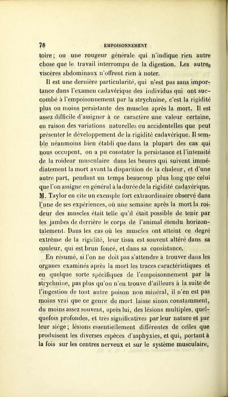 toire; ou une rougeur générale qui n’indique rien autre chose que le travail interrompu de la digestion. Les autres viscères abdominaux n’otfrent rien à noter. Il est une dernière particularité, qui n’est pas sans impor- tance dans l’examen cadavérique des individus qui ont suc- combé à l’empoisonnement par la strychnine, c’est la rigidité plus ou moins persistante des muscles après la mort. 11 est assez difficile d’assigner à ce caractère une valeur certaine, en raison des variations naturelles ou accidentelles que peut présenter le développement de la rigidité cadavérique. Il sem- ble néanmoins bien établi que dans la plupart des cas qui nous occupent, on a pu constater la persistance et l’intensité de la roideur musculaire dans les heures qui suivent immé- diatement la mort avant la disparition de la chaleur, et d’une autre part, pendant un temps beaucoup plus long que celui que l’on assigne eii général à la durée de la rigidité cadavérique. M. Taylor en cite un exemple fort extraordinaire observé dans l’une de ses expériences, où une semaine après la mort la roi- deur des muscles était telle qu’il était possible de tenir par les jambes de derrière le corps de l’animal étendu horizon- talement. Dans les cas où les muscles ont atteint ce degré extrême de la rigidité, leur tissu est souvent altéré dans sa couleur, qui est brun foncé, et dans sa consistance. En résumé, si l’on ne doit pas s’attendre à trouver dans les organes examinés après la mort les traces caractéristiques et en quelque sorte spécifiques de l’empoisonnement par la strychnine, pas plus qu’on n’en trouve d’ailleurs à la suite de l’ingesliorj de tout autre poison non minéral, il n’en est pas moins vrai que ce genre de mort laisse sinon constamment, du moins assez souvent, après lui, des lésions multiples, quel- quefois profondes, et très significatives par leur nature et par leur siège; lésions essentiellement difiérentes de celles que produisent les diverses espèces d’asphyxies, et qui, portant à la fois sur les centres nerveux et sur le système musculaire,