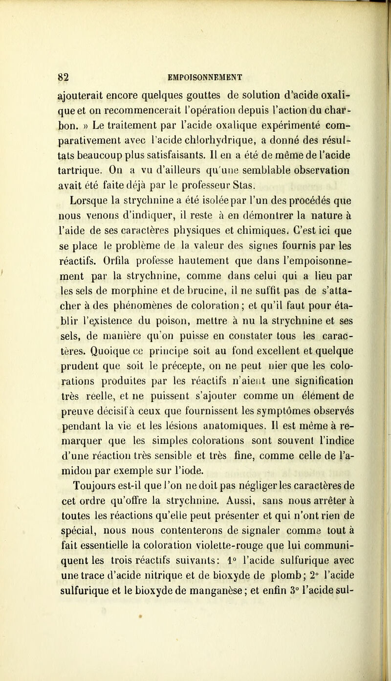 ajouterait encore quelques gouttes de solution d’acide oxali- que et on recommencerait l’opération depuis l’action du char- bon. » Le traitement par l’acide oxalique expérimenté com- parativement avec l’acide chlorhydrique, a donné des résul- tats beaucoup plus satisfaisants. Il en a été de même de l’acide tartrique. On a vu d’ailleurs qu'une semblable observation avait été faite déjà par le professeur Stas. Lorsque la strychnine a été isolée par l’un des procédés que nous venons d’indiquer, il reste à en démontrer la nature à l’aide de ses caractères physiques et chimiques. C’est ici que se place le problème de la valeur des signes fournis par les réactifs. Orfila professe hautement que dans l’empoisonne- ment par la strychnine, comme dans celui qui a lieu par les sels de morphine et de brucine, il ne suffit pas de s’atta- cher à des phénomènes de coloration ; et qu’il faut pour éta- blir l’e,xistence du poison, mettre à nu la strychnine et ses sels, de manière qu’on puisse en constater tous les carac- tères. Quoique ce principe soit au fond excellent et quelque prudent que soit le précepte, on ne peut nier que les colo- rations produites par les réactifs n’aieiit une signification très réelle, et ne puissent s’ajouter comme un élément de preuve décisif à ceux que fournissent les symptômes observés pendant la vie et les lésions anatomiques. Il est même à re- mai’quer que les simples colorations sont souvent l’indice d’une réaction très sensible et très fine, comme celle de l’a- midon par exemple sur l’iode. Toujours est-il que l’on ne doit pas négliger les caractères de cet ordre qu’offre la strychnine. Aussi, sans nous arrêter à toutes les réactions qu’elle peut présenter et qui n’ont rien de spécial, nous nous contenterons de signaler comme tout à fait essentielle la coloration violette-rouge que lui communi- quent les trois réactifs suivants: 1“ l’acide sulfurique avec une trace d’acide nitrique et de bioxyde de plomb; 2° l’acide sulfurique et le bioxyde de manganèse ; et enfin 3“ l’acide sul-