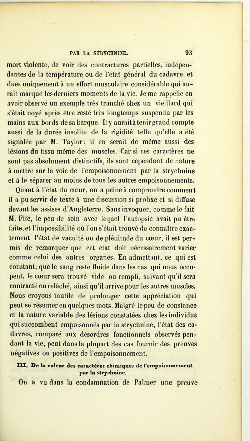 mort violente, de voir des contractures partielles, indépen- dantes de la température ou de l’état général du cadavre, et dues uniquement à un effort musculaire considérable qui au- rait marqué les derniers moments de la vie. Je me rappelle en avoir observé un exemple très tranché chez un vieillard qui s’était noyé après être resté très longtemps suspendu par les mains aux bords de sa barque. Il y auraitàtenir grand compte aussi de la durée insolite de la rigidité telle qu’elle a été signalée par M. Taylor; il en serait de même aussi des lésions du tissu même des muscles. Car si ces caractères ne sont pas absolument distinctifs, ils sont cependant de nature à mettre sur la voie de l’empoisonnement par la strychnine et à le séparer au moins de tous les autres empoisonnements. Quant à l’état du cœur, on a peine à comprendre comment il a pu servir de texte à une discussion si prolixe et si diffuse devant les assises d’Angleterre. Sans invoquer, comme le fait M. Fife, le peu de soin avec lequel l’autopsie avait pu être faite, et l’impossibilité où l’on s’était trouvé de connaître exac- tement l’état de vacuité ou de plénitude du cœur, il est per- mis de remarquer que cet état doit nécessairement varier comme celui des autres organes. En admettant, ce qui est constant, que le sang reste fluide dans les cas qui nous occu* pent, le cœur sera trouvé vide ou rempli, suivant qu’il sera contracté ou relâché, ainsi qu’il arrive pour les autres muscles. Nous croyons inutile de prolonger cette appréciation qui peut se résumer en quelques mots. Malgré le peu de constance et la nature variable des lésions constatées chez les individus qui succombent empoisonnés par la strychnine, l’état des ca- davres, comparé aux désordres fonctionnels observés pen- dant la vie, peut dans la plupart des cas fournir des preuves négatives ou positives de l’empoisonnement. III. De la valeur des caractères chimiques de l'empoisonnement par la strychnine. On a vu dans la condamnation de Palmer une preuve