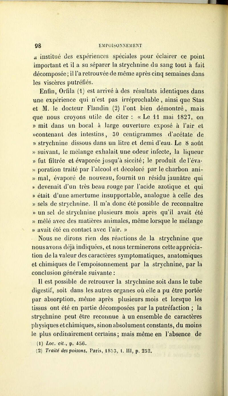 d institué des expériences spéciales pour éclairer ce point important et il a su séparer la strychnine du sang tout à fait décomposée ; il l’a retrouvée de même après cinq semaines dans les viscères putréfiés. Enfin, Orfila (t) est arrivé à des résultats identiques dans une expérience qui n’est pas irréprochable , ainsi que Stas et M. le docteur Flandin (2) l’ont bien démontré, mais que nous croyons utile de citer ; « Le 11 mai 1827, on » mit dans un bocal à large ouverture exposé à l’air et «contenant des intestins, 30 centigrammes d’acétate de » strychnine dissous dans un litre et demi d’eau. Le 8 août « suivant, le mélange exhalait une odeur infecte, la liqueur « fut filtrée et évaporée jusqu’à siccité; le produit del’éva- » poration traité par l’alcool et décoloré par le charbon ani- » mal, évaporé de nouveau, fournit un résidu jaunâtre qui » devenait d’un très beau rouge par l’acide azotique et qui » était d’une amertume insupportable, analogue à celle des « sels de strychnine. 11 m’a donc été possible de reconnaître » un sel de strychnine plusieurs mois après qu’il avait été » mêlé avec des matières animales, même lorsque le mélange » avait été en contact avec l’air. » Nous ne dirons rien des réactions de la strychnine que nous avons déjà indiquées, et nous terminerons cette apprécia- tion de la valeur des caractères symptomatiques, anatomiques et chimiques de l’empoisonnement par la strychnine, par la conclusion générale suivante : Il est possible de retrouver la strychnine soit dans le tube digestif, soit dans les autres organes où elle a pu être portée par absorption, même après plusieurs mois et lorsque les tissus ont été en partie décomposées par la putréfaction ; la strychnine peut être reconnue à un ensemble de caractères physiques et chimiques, sinon absolument constants, du moins le plus ordinairement certains; mais même en l’absence de (1) Loc. cit-, p. iSe. (2) Traité des poisons, Pari.s, 1853, l. III, p. 252.