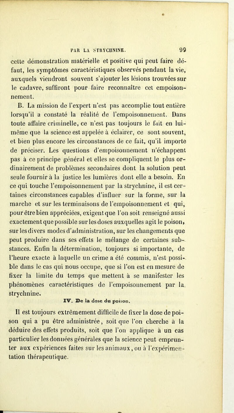 cette démonstration matérielle et positive qui peut faire dé- faut, les symptômes caractéristiques observés pendant la vie, auxquels viendront souvent s’ajouter les lésions trouvées sur le cadavre, suffiront pour faire reconnaître cet empoison- nement. B. La mission de l’expert n’est pas accomplie tout entière lorsqu’il a constaté la réalité de l’empoisonnement. Dans toute affaire criminelle, ce n’est pas toujours le fait en lui- même que la science est appelée à éclairer, ce sont souvent, et bien plus encore les circonstances de ce fait, qu’il importe de préciser. Les questions d’empoisonnement n'échappent pas à ce principe général et elles se compliquent le plus or- dinairement de problèmes secondaires dont la solution peut seule fournir à la justice les lumières dont elle a besoin. En ce qui touche l’empoisonnement par la strychnine, il est cer- taines circonstances capables d’influer sur la forme, sur la marche et sur les terminaisons de l’empoisonnement et qui, pour être bien appréciées, exigent que l’on soit renseigné aussi exactement que possible sur les doses auxquelles agit le poison, sur les divers modes d’administration, sur les changements que peut produire dans ses effets le mélange de certaines sub- stances. Enfin la détermination, toujours si importante, de l’heure exacte à laquelle un crime a été commis, n’est possi- ble dans le cas qui nous occupe, que si l’on est en mesure de fixer la limite du temps que mettent à se manifester les phénomènes caractéristiques de l’empoisonnement par la strychnine. IV. He la dose du poison. Il est toujours extrêmement difficile de fixer la dose de poi- son qui a pu être administrée, soit que l'on cherche à la déduire des effets produits, soit que l’on applique à un cas particulier les données générales que la science peut emprun- ter aux expériences faites sur les animaux, ou à l’expérimen- tation thérapeutique.