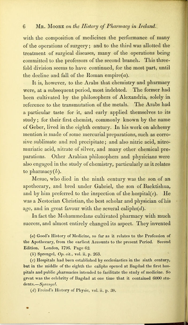 with the composition of medicines the performance of many of the operations of surgery; and to the third was allotted the treatment of surgical diseases, many of the operations being committed to the professors of the second branch. This three- fold division seems to have continued, for the most part, until the decline and fall of the Roman empire(a). It is, however, to the Arabs that chemistry and pharmacy were, at a subsequent period, most indebted. The former had been cultivated by the philosophers of Alexandria, solely in reference to the transmutation of the metals. The Arabs had a particular taste for it, and early applied themselves to its study; for their lirst chemist, commonly known by the name of Geber, lived in the eighth century. In his work on alchemy mention is made of some mercurial preparations, such as corro- sive sublimate and red precipitate; and also nitric acid, nitro- muriatic acid, nitrate of silver, and many other chemical pre- parations. Other Arabian philosophers and physicians were also engaged in the study of chemistry, particularly as it relates to pharmacy(Z»). Mesue, who died in the ninth century was the son of an apothecary, and bred under Gabriel, the son of Backtishua, and by him preferred to the inspection of the hospital(c). He was a Nestorian Christian, the best scholar and physician of his age, and in great favour with the several caliphs(cZ). In fact the Mohammedans cultivated pharmacy with much success, and almost entirely changed its aspect. They invented («) Good’s History of Medicine, so far as it relates to the Profession of the Apothecary, from the earliest Accounts to the present Period. Second Edition. London, 1796. Page 62. (6) Sprengel, Op. cit., vol. ii. p. 263. (c) Hospitals had been established by ecclesiastics in the sixth century, but in the middle of the eighth the caliphs opened at Bagdad the first hos- pitals and public pharmacies intended to facilitate the study of medicine. So great was the celebrity of Bagdad at one time that it contained 6000 stu- dents.—Sprenyel. (<7) Freind’s History of Physic, vol. ii. p. 38.