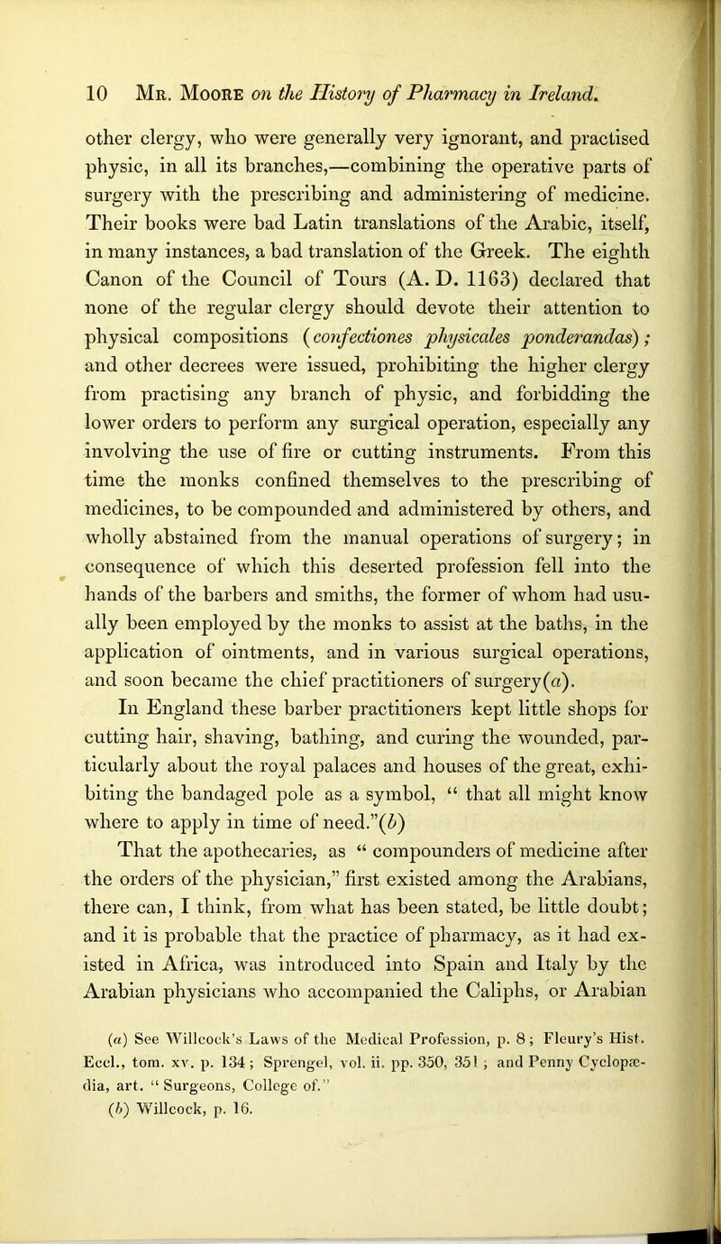 other clergy, who were generally very ignorant, and practised physic, in all its branches,—combining the operative parts of surgery with the prescribing and administering of medicine. Their books were bad Latin translations of the Arabic, itself, in many instances, a bad translation of the Greek. The eighth Canon of the Council of Tours (A. D. 1163) declared that none of the regular clergy should devote their attention to physical compositions (confectiones physicales ponderandas); and other decrees were issued, prohibiting the higher clergy from practising any branch of physic, and forbidding the lower orders to perform any surgical operation, especially any involving the use of fire or cutting instruments. From this time the monks confined themselves to the prescribing of medicines, to be compounded and administered by others, and wholly abstained from the manual operations of surgery; in consequence of which this deserted profession fell into the hands of the barbers and smiths, the former of whom had usu- ally been employed by the monks to assist at the baths, in the application of ointments, and in various surgical operations, and soon became the chief practitioners of surgery(u). In England these barber practitioners kept little shops for cutting hair, shaving, bathing, and curing the wounded, par- ticularly about the royal palaces and houses of the great, exhi- biting the bandaged pole as a symbol, “ that all might know where to apply in time of need.”(&) That the apothecaries, as “ compounders of medicine after the orders of the physician,” first existed among the Arabians, there can, I think, from what has been stated, be little doubt; and it is probable that the practice of pharmacy, as it had ex- isted in Africa, was introduced into Spain and Italy by the Arabian physicians who accompanied the Caliphs, or Arabian (a) See Willcoek’s Laws of the Medical Profession, p. 8; Floury’s Hist. Eccl., tom. xv. p. 134 ; Sprengel, vol. ii. pp. 350, 351 ; and Penny Cyclopae- dia, art. “Surgeons, College of.” (?>) Willcock, p. 16.