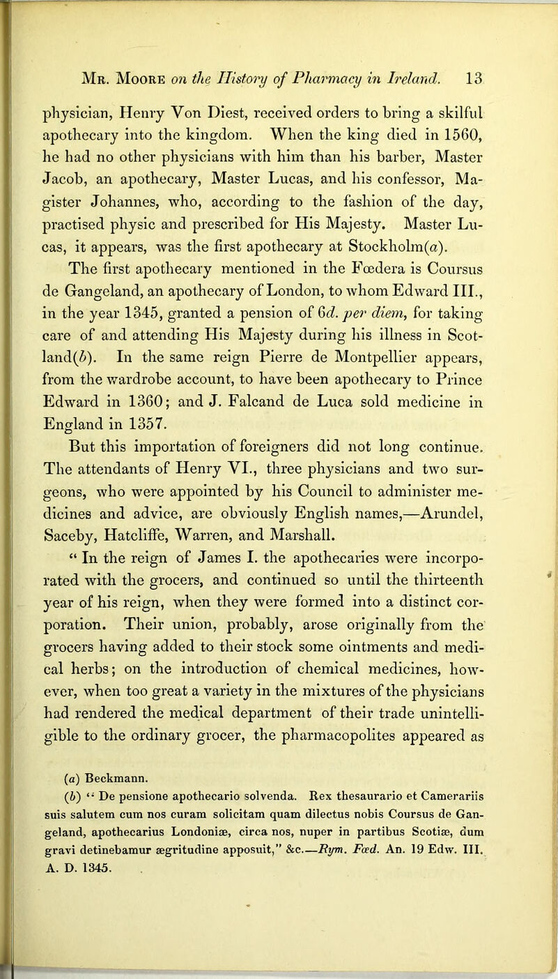 physician, Henry Von Diest, received orders to bring a skilful apothecary into the kingdom. When the king died in 1560, he had no other physicians with him than his barber, Master Jacob, an apothecary, Master Lucas, and his confessor, Ma- gister Johannes, who, according to the fashion of the day, practised physic and prescribed for His Majesty. Master Lu- cas, it appears, was the first apothecary at Stockholm(a). The first apothecary mentioned in the Fcedera is Coursus de Gangeland, an apothecary of London, to whom Edward III., in the year 1345, granted a pension of Gd. per diem, for taking care of and attending His Majesty during his illness in Scot- land^). In the same reign Pierre de Montpellier appears, from the wardrobe account, to have been apothecary to Prince Edward in 1360; and J. Falcand de Luca sold medicine in England in 1357. But this importation of foreigners did not long continue. The attendants of Henry VI., three physicians and two sur- geons, who were appointed by his Council to administer me- dicines and advice, are obviously English names,—Arundel, Saceby, Hatcliffe, Warren, and Marshall. “ In the reign of James I. the apothecaries were incorpo- rated with the grocers, and continued so until the thirteenth year of his reign, when they were formed into a distinct cor- poration. Their union, probably, arose originally from the grocers having added to their stock some ointments and medi- cal herbs; on the introduction of chemical medicines, how- ever, when too great a variety in the mixtures of the physicians had rendered the medical department of their trade unintelli- gible to the ordinary grocer, the pharmacopolites appeared as (a) Beckmann. (b) “ De pensione apothecario solvenda. Rex thesaurario et Camerariis suis salutem cum nos curam solicitam quam dilectus nobis Coursus de Gan- geland, apothecarius Londonise, circa nos, nuper in partibus Scotia*, dum gravi detinebamur segritudine apposuit,” &c—Rym. Feed. An. 19 Edw. III. A. D. 1345.