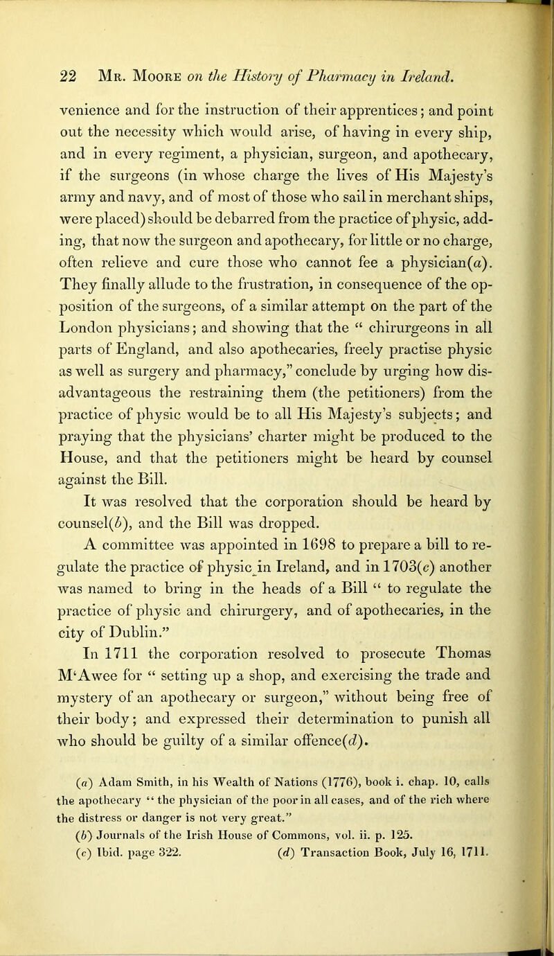 venience and for the instruction of their apprentices; and point out the necessity which would arise, of having in every ship, and in every regiment, a physician, surgeon, and apothecary, if the surgeons (in whose charge the lives of His Majesty’s army and navy, and of most of those who sail in merchant ships, were placed) should be debarred from the practice of physic, add- ing, that now the surgeon and apothecary, for little or no charge, often relieve and cure those who cannot fee a physician(a). They finally allude to the frustration, in consequence of the op- position of the surgeons, of a similar attempt on the part of the London physicians; and showing that the “ chirurgeons in all parts of England, and also apothecaries, freely practise physic as well as surgery and pharmacy,” conclude by urging how dis- advantageous the restraining them (the petitioners) from the practice of physic would be to all His Majesty’s subjects; and praying that the physicians’ charter might be produced to the House, and that the petitioners might be heard by counsel against the Bill. It was resolved that the corporation should be heard by counsel(6), and the Bill was dropped. A committee was appointed in 1698 to prepare a bill to re- gulate the practice of physic in Ireland, and in 1703(c) another was named to bring in the heads of a Bill “ to regulate the practice of physic and chirurgery, and of apothecaries, in the city of Dublin.” In 1711 the corporation resolved to prosecute Thomas M‘Awee for “ setting up a shop, and exercising the trade and mystery of an apothecary or surgeon,” without being free of their body; and expressed their determination to punish all who should be guilty of a similar offence(d). (a) Adam Smith, in his Wealth of Nations (1776), hook i. chap. 10, calls the apothecary “ the physician of the poor in all cases, and of the rich where the distress or danger is not very great.” (b) Journals of the Irish House of Commons, vol. ii. p. 125. (c) Ibid, page 322. (d) Transaction Book, July 16, 1711-