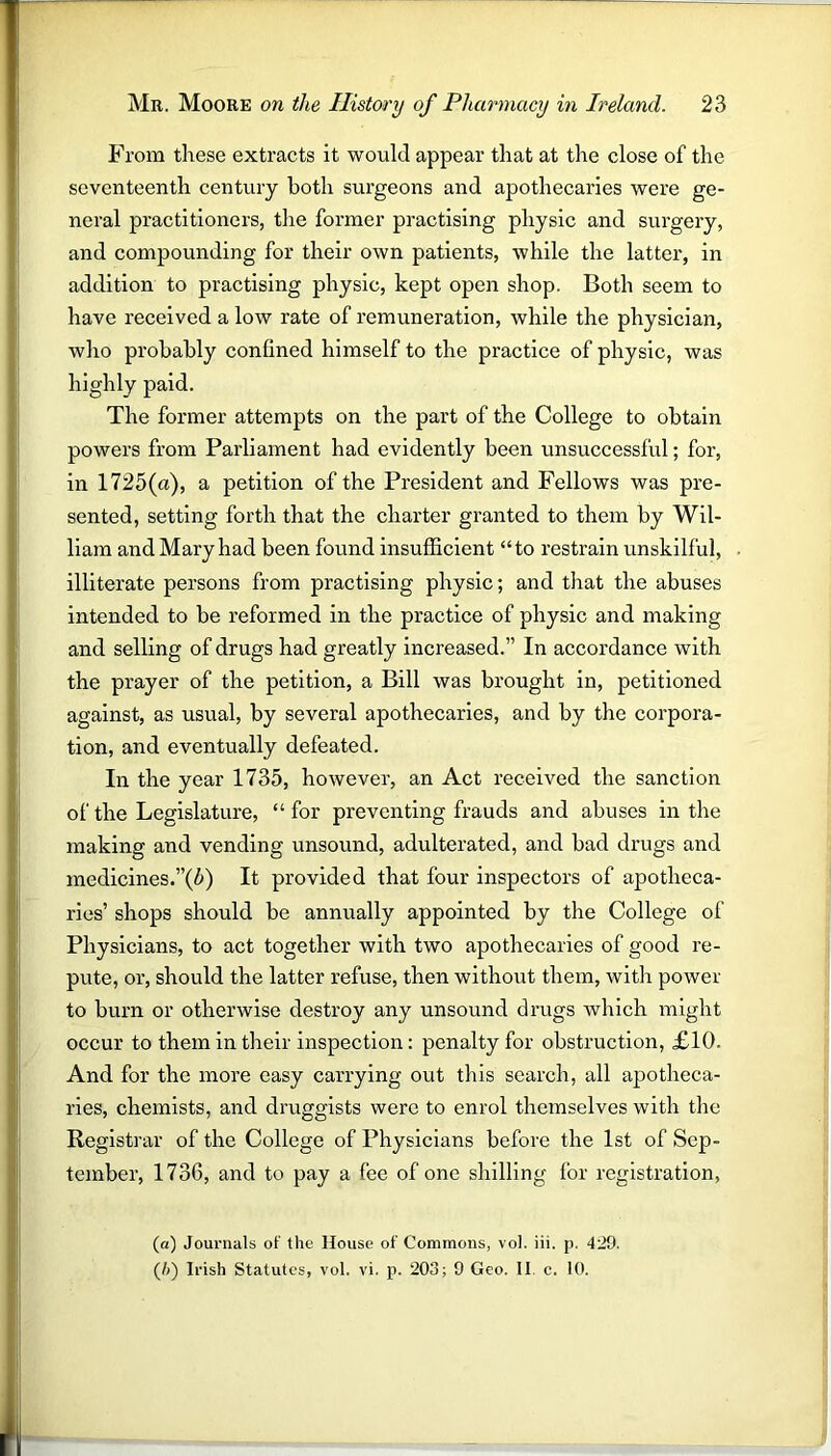 From these extracts it would appear that at the close of the seventeenth century both surgeons and apothecaries were ge- neral practitioners, the former practising physic and surgery, and compounding for their own patients, while the latter, in addition to practising physic, kept open shop. Both seem to have received a low rate of remuneration, while the physician, who probably confined himself to the practice of physic, was highly paid. The former attempts on the part of the College to obtain powers from Parliament had evidently been unsuccessful; for, in 1725(a), a petition of the President and Fellows was pre- sented, setting forth that the charter granted to them by Wil- liam and Mary had been found insufficient “to restrain unskilful, illiterate persons from practising physic; and that the abuses intended to be reformed in the practice of physic and making and selling of drugs had greatly increased.” In accordance with the prayer of the petition, a Bill was brought in, petitioned against, as usual, by several apothecaries, and by the corpora- tion, and eventually defeated. In the year 1735, however, an Act received the sanction of the Legislature, “ for preventing frauds and abuses in the making and vending unsound, adulterated, and bad drugs and medicines.”(5) It provided that four inspectors of apotheca- ries’ shops should be annually appointed by the College of Physicians, to act together with two apothecaries of good re- pute, or, should the latter refuse, then without them, with power to burn or otherwise destroy any unsound drugs which might occur to them in their inspection: penalty for obstruction, £10. And for the more easy carrying out this search, all apotheca- ries, chemists, and druggists were to enrol themselves with the Registrar of the College of Physicians before the 1st of Sep- tember, 1736, and to pay a fee of one shilling for registration, (a) Journals of the House of Commons, vol. iii. p. 429. (/)) Irish Statutes, vol. vi. p. 203; 9 Geo. II c. 10.