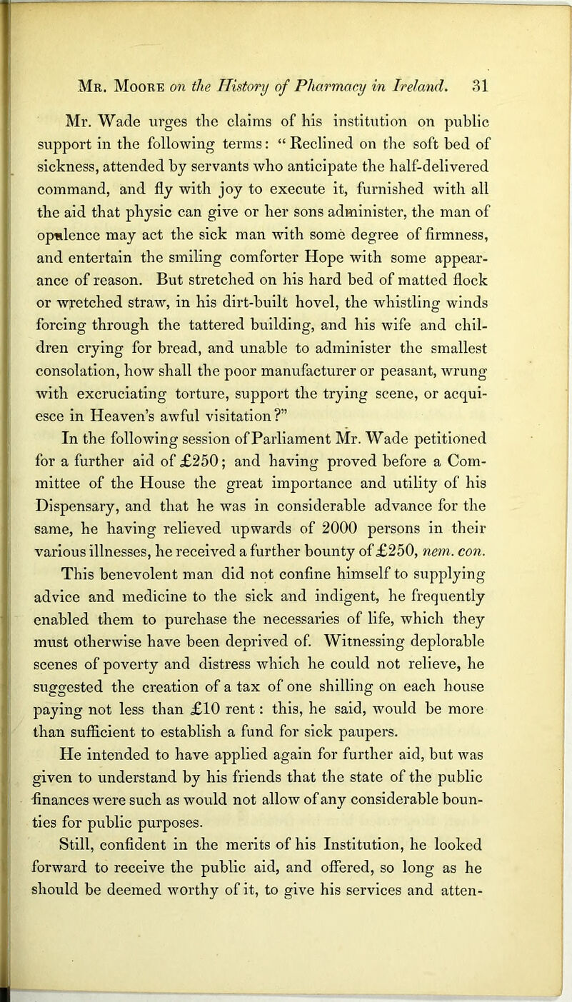 Mr. Wade urges the claims of his institution on public support in the following terms: “ Reclined on the soft bed of sickness, attended by servants who anticipate the half-delivered command, and fly with joy to execute it, furnished with all the aid that physic can give or her sons administer, the man of opulence may act the sick man with some degree of firmness, and entertain the smiling comforter Hope with some appear- ance of reason. But stretched on his hard bed of matted flock or wretched straw, in his dirt-built hovel, the whistling winds forcing through the tattered building, and his wife and chil- dren crying for bread, and unable to administer the smallest consolation, how shall the poor manufacturer or peasant, wrung with excruciating torture, support the trying scene, or acqui- esce in Heaven’s awful visitation?” In the following session of Parliament Mr. Wade petitioned for a further aid of £250; and having proved before a Com- mittee of the House the great importance and utility of his Dispensary, and that he was in considerable advance for the same, he having relieved upwards of 2000 persons in their various illnesses, he received a further bounty of £250, nem. con. This benevolent man did not confine himself to supplying advice and medicine to the sick and indigent, he frequently enabled them to purchase the necessaries of life, which they must otherwise have been deprived of. Witnessing deplorable scenes of poverty and distress which he could not relieve, he suggested the creation of a tax of one shilling on each house paying not less than £10 rent: this, he said, would be more than sufficient to establish a fund for sick paupers. Pie intended to have applied again for further aid, but was given to understand by his friends that the state of the public finances were such as would not allow of any considerable boun- ties for public purposes. Still, confident in the merits of his Institution, he looked forward to receive the public aid, and offered, so long as he should be deemed worthy of it, to give his services and atten-