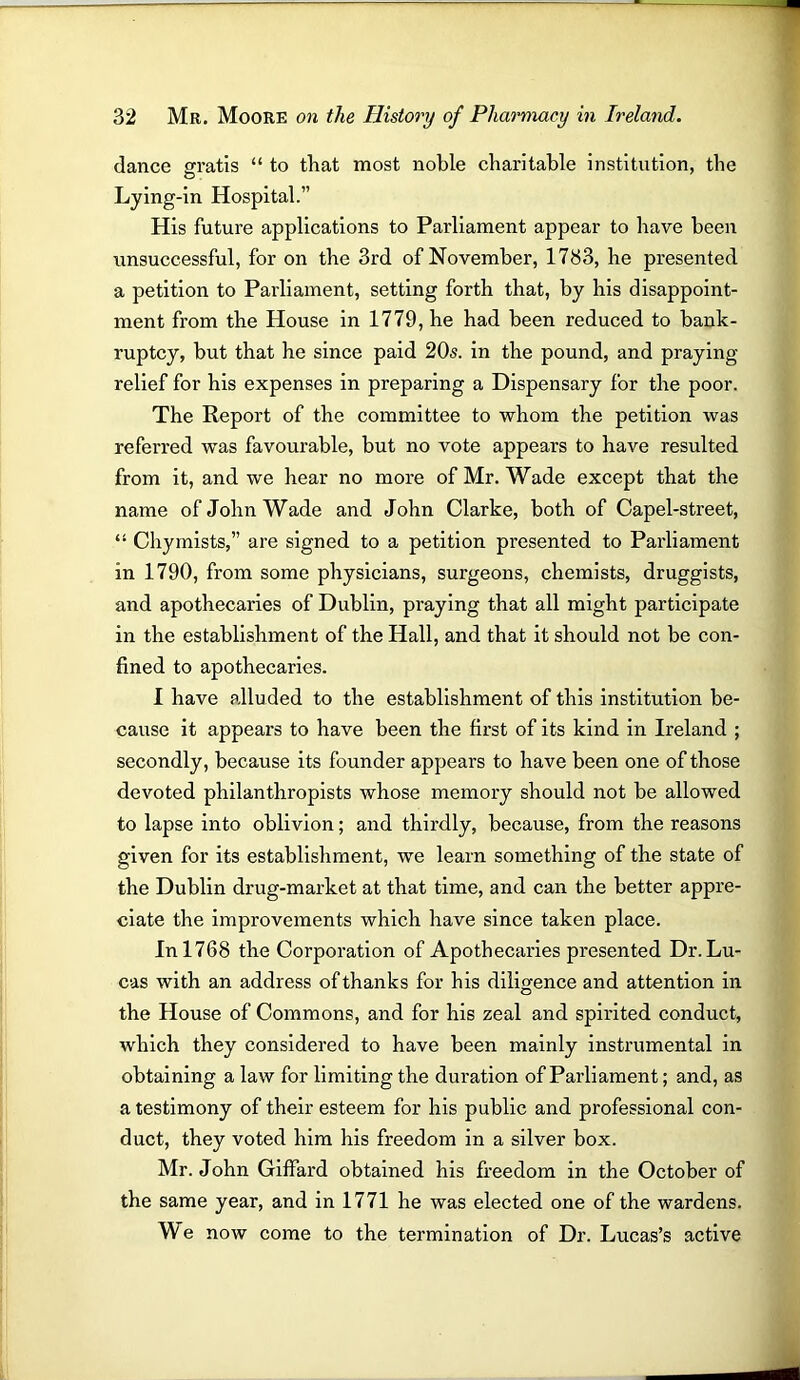 dance gratis “ to that most noble charitable institution, the o Lying-in Hospital.” His future applications to Parliament appear to have been unsuccessful, for on the 3rd of November, 1733, he presented a petition to Parliament, setting forth that, by his disappoint- ment from the House in 1779, he had been reduced to bank- ruptcy, but that he since paid 20s. in the pound, and praying- relief for his expenses in preparing a Dispensary for the poor. The Report of the committee to whom the petition was referred was favourable, but no vote appears to have resulted from it, and we hear no more of Mr. Wade except that the name of John Wade and John Clarke, both of Capel-street, “ Chymists,” are signed to a petition presented to Parliament in 1790, from some physicians, surgeons, chemists, druggists, and apothecaries of Dublin, praying that all might participate in the establishment of the Hall, and that it should not be con- fined to apothecaries. 1 have alluded to the establishment of this institution be- cause it appears to have been the first of its kind in Ireland ; secondly, because its founder appears to have been one of those devoted philanthropists whose memory should not be allowed to lapse into oblivion; and thirdly, because, from the reasons given for its establishment, we learn something of the state of the Dublin drug-market at that time, and can the better appre- ciate the improvements which have since taken place. In 1768 the Corporation of Apothecaries presented Dr. Lu- cas with an address of thanks for his diligence and attention in the House of Commons, and for his zeal and spirited conduct, which they considered to have been mainly instrumental in obtaining a law for limiting the duration of Parliament; and, as a testimony of their esteem for his public and professional con- duct, they voted him his freedom in a silver box. Mr. John Giffard obtained his freedom in the October of the same year, and in 1771 he was elected one of the wardens. We now come to the termination of Dr. Lucas’s active