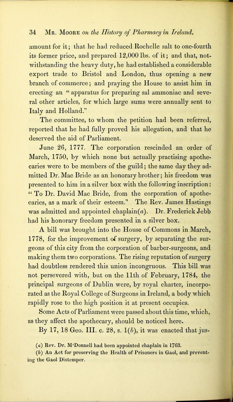 amount for it; that he had reduced Rochelle salt to one-fourth its former price, and prepared 12,000 lbs. of it; and that, not- withstanding the heavy duty, he had established a considerable export trade to Bristol and London, thus opening a new branch of commerce; and praying the House to assist him in erecting an “ apparatus for preparing sal ammoniac and seve- ral other articles, for which large sums were annually sent to Italy and Holland.” The committee, to whom the petition had been referred, reported that he had fully proved his allegation, and that he deserved the aid of Parliament. June 26, 1777. The corporation rescinded an order of March, 1750, by which none but actually practising apothe- caries were to be members of the guild; the same day they ad- mitted Dr. Mac Bride as an honorary brother; his freedom was presented to him in a silver box with the following inscription: “ To Dr. David Mac Bride, from the corporation of apothe- caries, as a mark of their esteem.” The Rev. James Hastings was admitted and appointed chaplain(a). Dr. Frederick Jebb had his honorary freedom presented in a silver box. A bill was brought into the House of Commons in March, 1778, for the improvement of surgery, by separating the sur- geons of this city from the corporation of barber-surgeons, and making them two corporations. The rising reputation of surgery had doubtless rendered this union incongruous. This bill was not persevered with, but on the 11th of February, 1784, the principal surgeons of Dublin were, by royal charter, incorpo- rated as the Royal College of Surgeons in Ireland, a body which rapidly rose to the high position it at present occupies. Some Acts of Parliament were passed about this time, which, as they affect the apothecary, should be noticed here. By 17, 18 Geo. III. c. 28, s. 1(5), it was enacted that jus- (а) Rev. Dr. M‘Donnell had been appointed chaplain in 1763. (б) An Act for preserving the Health of Prisoners in Gaol, and prevent- ing the Gaol Distemper.